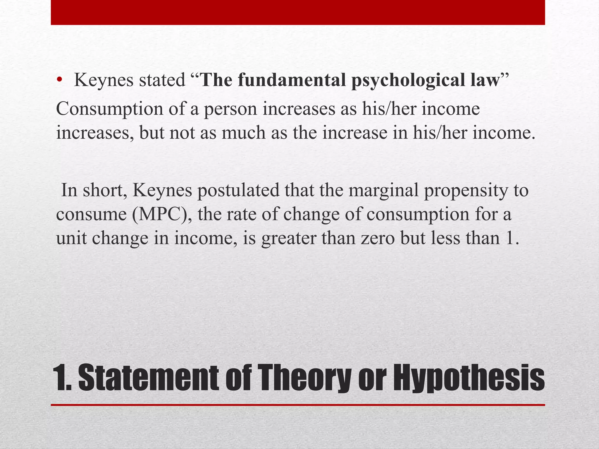1. Statement of Theory or Hypothesis
• Keynes stated “The fundamental psychological law”
Consumption of a person increases as his/her income
increases, but not as much as the increase in his/her income.
In short, Keynes postulated that the marginal propensity to
consume (MPC), the rate of change of consumption for a
unit change in income, is greater than zero but less than 1.
 