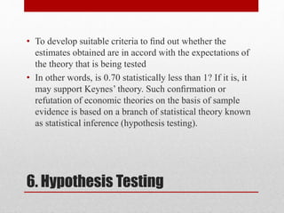 6. Hypothesis Testing
• To develop suitable criteria to ﬁnd out whether the
estimates obtained are in accord with the expectations of
the theory that is being tested
• In other words, is 0.70 statistically less than 1? If it is, it
may support Keynes’ theory. Such conﬁrmation or
refutation of economic theories on the basis of sample
evidence is based on a branch of statistical theory known
as statistical inference (hypothesis testing).
 