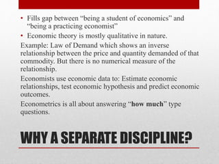 WHY A SEPARATE DISCIPLINE?
• Fills gap between “being a student of economics” and
“being a practicing economist”
• Economic theory is mostly qualitative in nature.
Example: Law of Demand which shows an inverse
relationship between the price and quantity demanded of that
commodity. But there is no numerical measure of the
relationship.
Economists use economic data to: Estimate economic
relationships, test economic hypothesis and predict economic
outcomes.
Econometrics is all about answering “how much” type
questions.
 