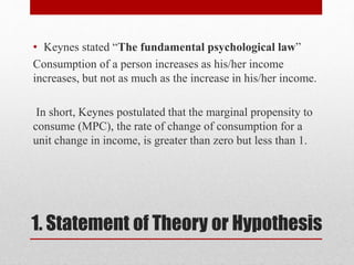1. Statement of Theory or Hypothesis
• Keynes stated “The fundamental psychological law”
Consumption of a person increases as his/her income
increases, but not as much as the increase in his/her income.
In short, Keynes postulated that the marginal propensity to
consume (MPC), the rate of change of consumption for a
unit change in income, is greater than zero but less than 1.
 