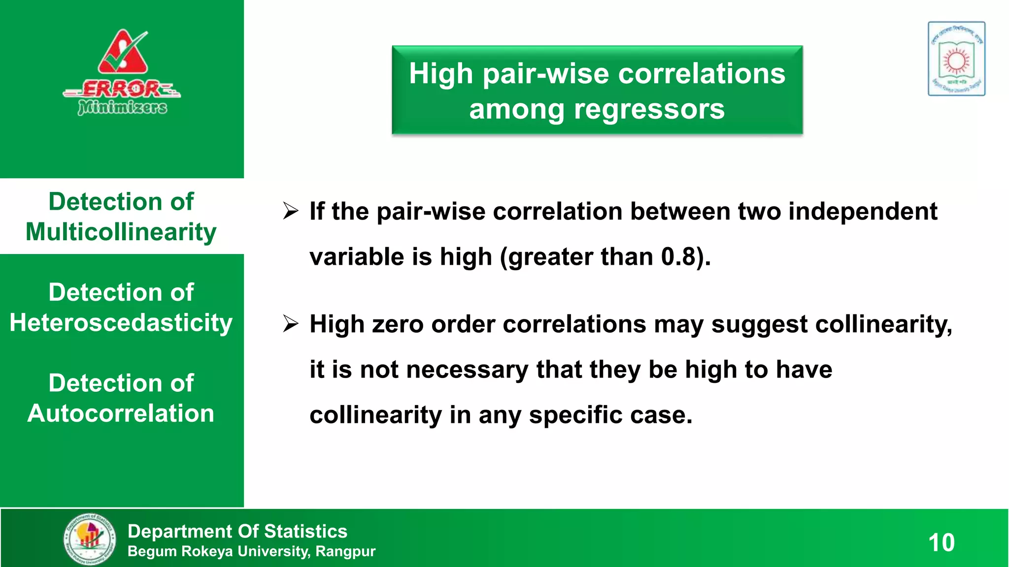 Detection of
Multicollinearity
Detection of
Heteroscedasticity
Detection of
Autocorrelation
Department Of Statistics
Begum Rokeya University, Rangpur 10
High pair-wise correlations
among regressors
 If the pair-wise correlation between two independent
variable is high (greater than 0.8).
 High zero order correlations may suggest collinearity,
it is not necessary that they be high to have
collinearity in any specific case.
 