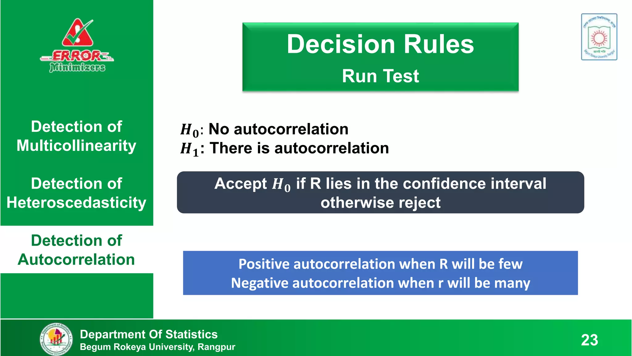 Detection of
Multicollinearity
Detection of
Heteroscedasticity
Detection of
Autocorrelation
𝑯𝟎: No autocorrelation
𝑯𝟏: There is autocorrelation
Decision Rule: Run Test
Decision Rules
Run Test
Accept 𝑯𝟎 if R lies in the confidence interval
otherwise reject
Positive autocorrelation when R will be few
Negative autocorrelation when r will be many
Department Of Statistics
Begum Rokeya University, Rangpur 23
 