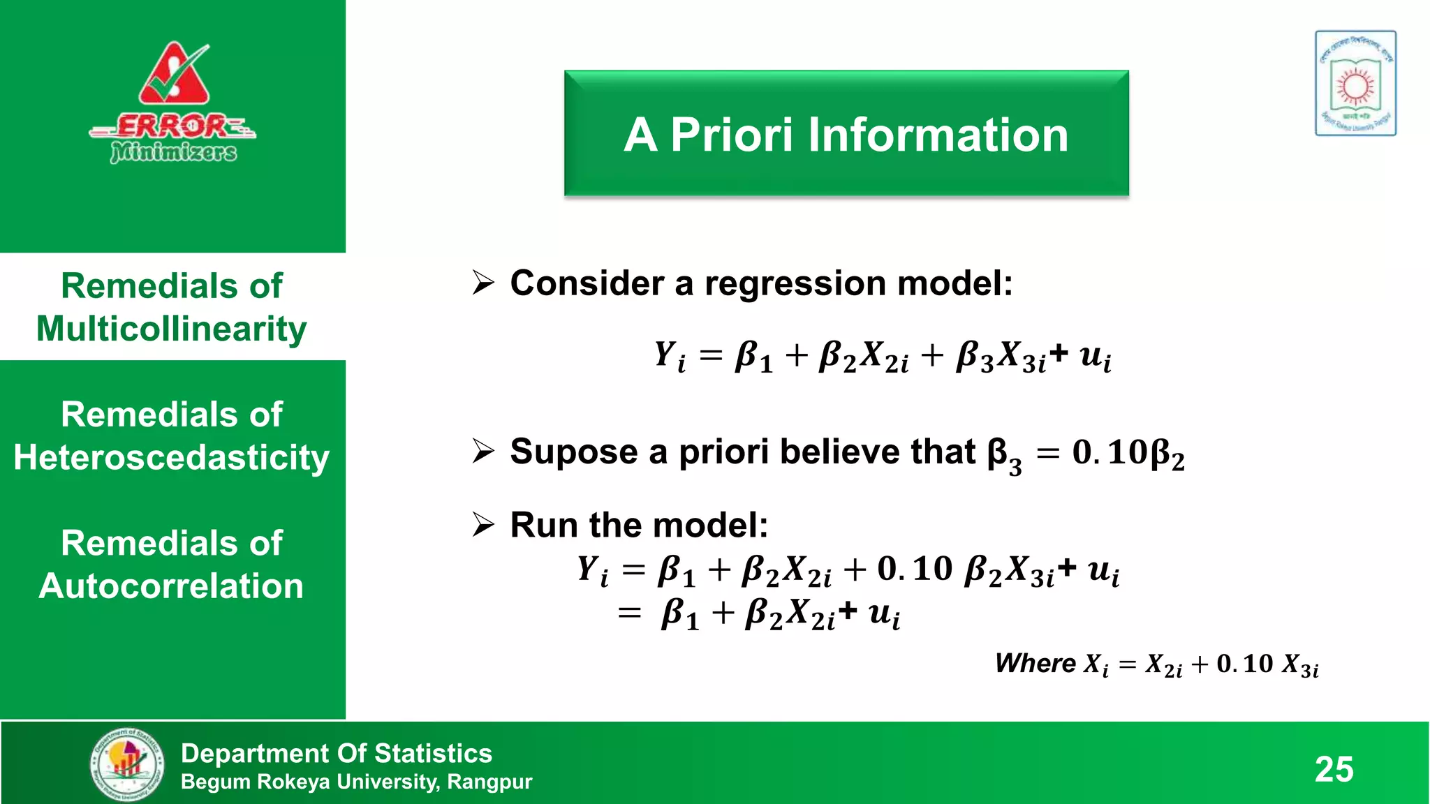 Remedials of
Multicollinearity
Remedials of
Heteroscedasticity
Remedials of
Autocorrelation
Department Of Statistics
Begum Rokeya University, Rangpur 25
A Priori Information
 Consider a regression model:
 Supose a priori believe that β𝟑 = 𝟎. 𝟏𝟎𝛃𝟐
𝒀𝒊 = 𝜷𝟏 + 𝜷𝟐𝑿𝟐𝒊 + 𝜷𝟑𝑿𝟑𝒊+ 𝒖𝒊
 Run the model:
𝒀𝒊 = 𝜷𝟏 + 𝜷𝟐𝑿𝟐𝒊 + 𝟎. 𝟏𝟎 𝜷𝟐𝑿𝟑𝒊+ 𝒖𝒊
= 𝜷𝟏 + 𝜷𝟐𝑿𝟐𝒊+ 𝒖𝒊
Where 𝑿𝒊 = 𝑿𝟐𝒊 + 𝟎. 𝟏𝟎 𝑿𝟑𝒊
 
