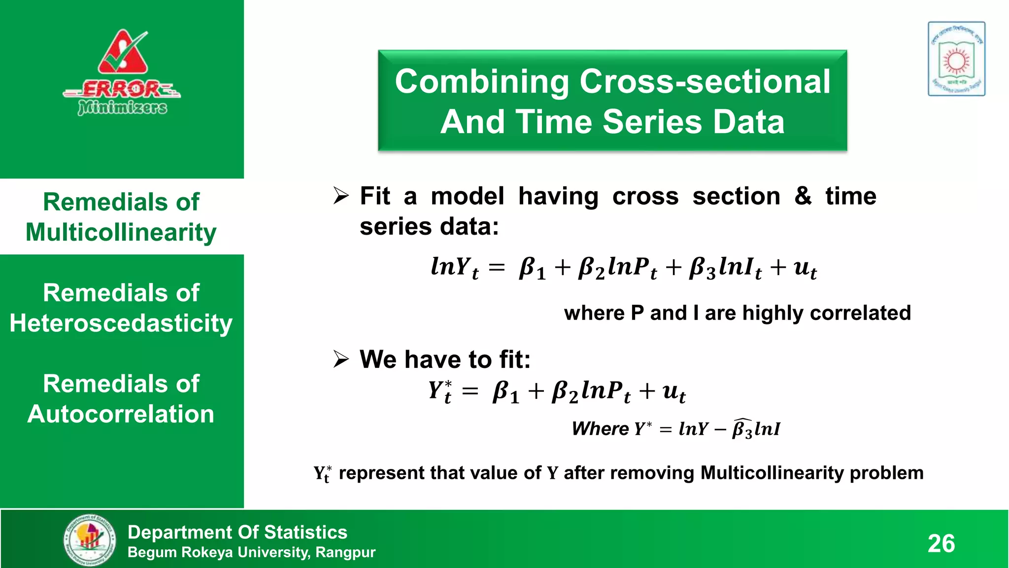 Remedials of
Multicollinearity
Remedials of
Heteroscedasticity
Remedials of
Autocorrelation
Department Of Statistics
Begum Rokeya University, Rangpur 26
Combining Cross-sectional
And Time Series Data
 Fit a model having cross section & time
series data:
𝒍𝒏𝒀𝒕 = 𝜷𝟏 + 𝜷𝟐𝒍𝒏𝑷𝒕 + 𝜷𝟑𝒍𝒏𝑰𝒕 + 𝒖𝒕
where P and I are highly correlated
 We have to fit:
𝒀𝒕
∗
= 𝜷𝟏 + 𝜷𝟐𝒍𝒏𝑷𝒕 + 𝒖𝒕
Where 𝒀∗ = 𝒍𝒏𝒀 − 𝜷𝟑𝒍𝒏𝑰
𝐘𝐭
∗
represent that value of 𝐘 after removing Multicollinearity problem
 