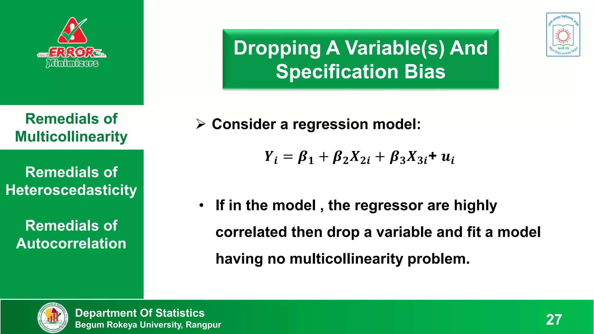 Remedials of
Multicollinearity
Remedials of
Heteroscedasticity
Remedials of
Autocorrelation
Department Of Statistics
Begum Rokeya University, Rangpur 27
Dropping A Variable(s) And
Specification Bias
 Consider a regression model:
𝒀𝒊 = 𝜷𝟏 + 𝜷𝟐𝑿𝟐𝒊 + 𝜷𝟑𝑿𝟑𝒊+ 𝒖𝒊
• If in the model , the regressor are highly
correlated then drop a variable and fit a model
having no multicollinearity problem.
 