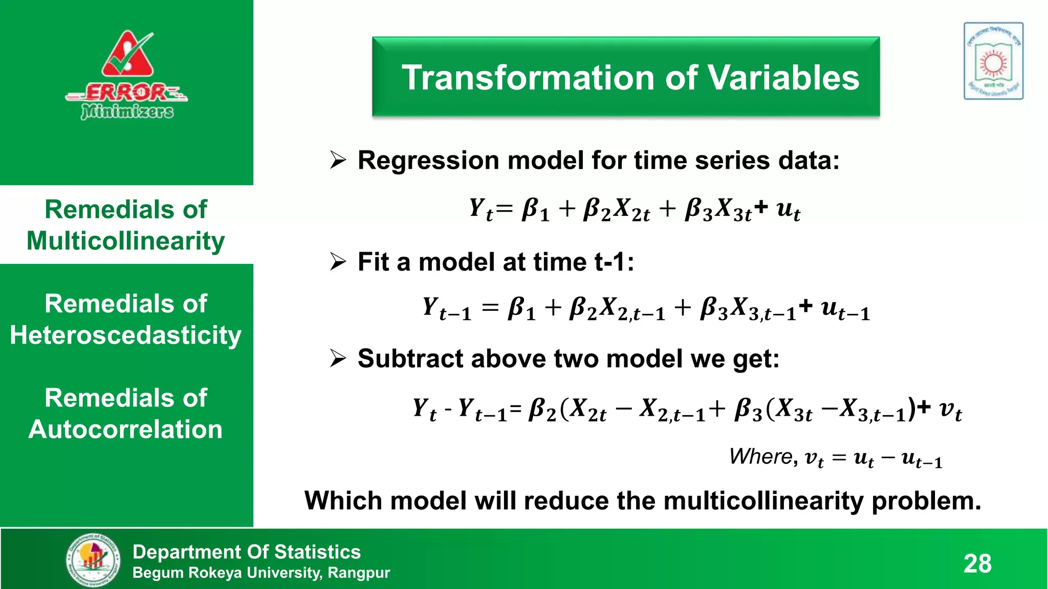 Remedials of
Multicollinearity
Remedials of
Heteroscedasticity
Remedials of
Autocorrelation
Department Of Statistics
Begum Rokeya University, Rangpur 28
Transformation of Variables
 Regression model for time series data:
𝒀𝒕= 𝜷𝟏 + 𝜷𝟐𝑿𝟐𝒕 + 𝜷𝟑𝑿𝟑𝒕+ 𝒖𝒕
 Subtract above two model we get:
𝒀𝒕 - 𝒀𝒕−𝟏= 𝜷𝟐(𝑿𝟐𝒕 − 𝑿𝟐,𝒕−𝟏+ 𝜷𝟑(𝑿𝟑𝒕 −𝑿𝟑,𝒕−𝟏)+ 𝒗𝒕
Where, 𝒗𝒕 = 𝒖𝒕 − 𝒖𝒕−𝟏
 Fit a model at time t-1:
𝒀𝒕−𝟏 = 𝜷𝟏 + 𝜷𝟐𝑿𝟐,𝒕−𝟏 + 𝜷𝟑𝑿𝟑,𝒕−𝟏+ 𝒖𝒕−𝟏
Which model will reduce the multicollinearity problem.
 