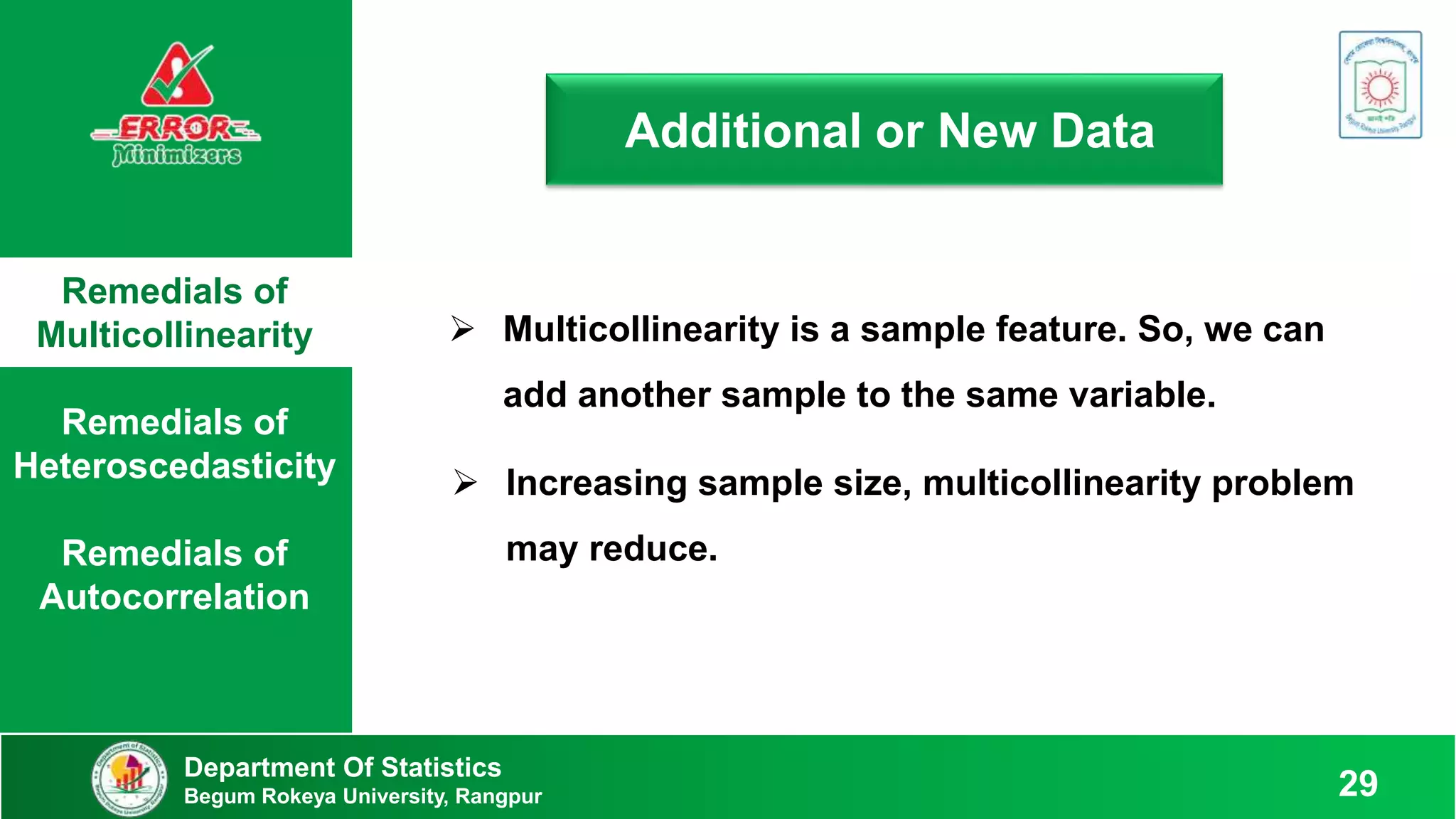 Remedials of
Multicollinearity
Remedials of
Heteroscedasticity
Remedials of
Autocorrelation
Department Of Statistics
Begum Rokeya University, Rangpur 29
Additional or New Data
 Multicollinearity is a sample feature. So, we can
add another sample to the same variable.
 Increasing sample size, multicollinearity problem
may reduce.
 