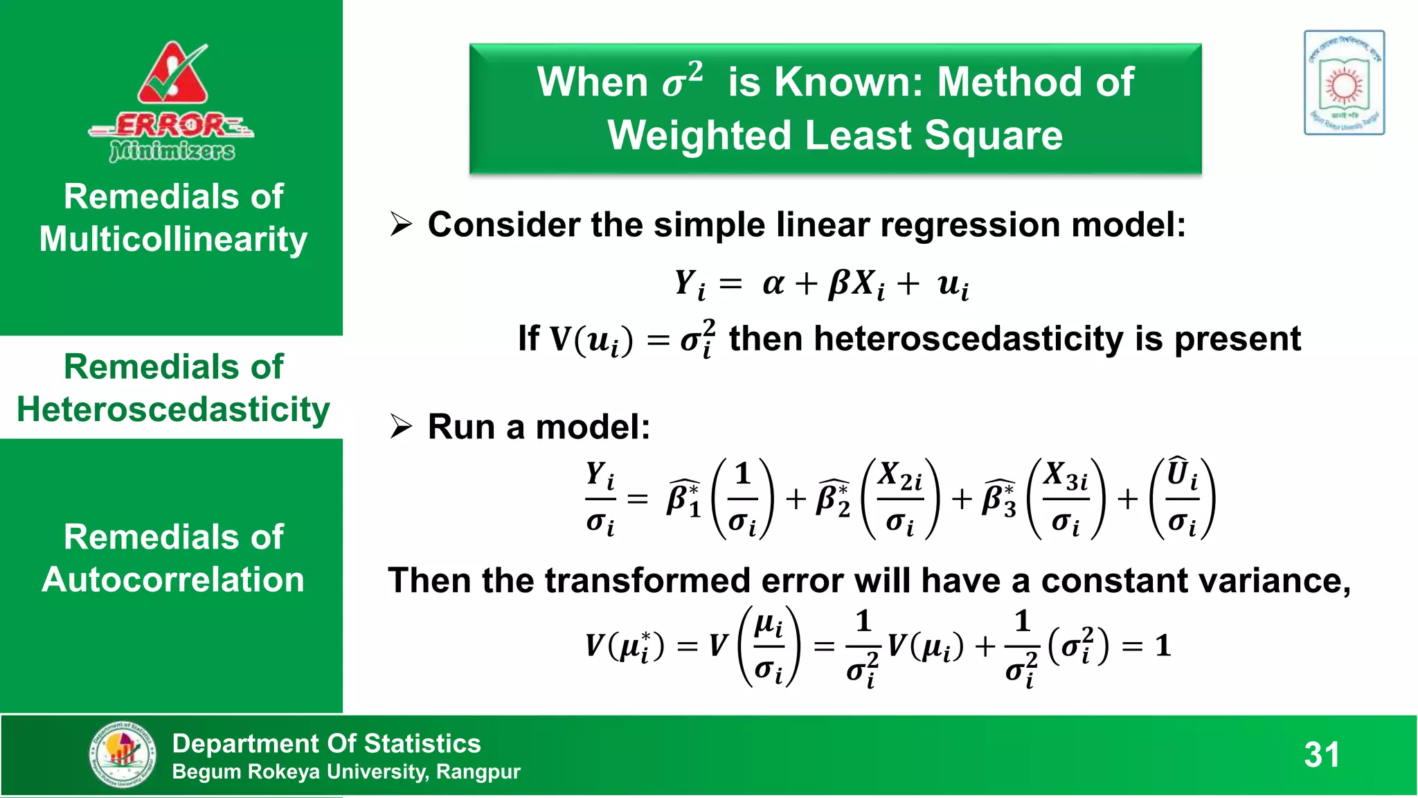 Remedials of
Multicollinearity
Remedials of
Heteroscedasticity
Remedials of
Autocorrelation
When 𝝈𝟐 is Known: Method of
Weighted Least Square
Department Of Statistics
Begum Rokeya University, Rangpur
31
 Consider the simple linear regression model:
𝒀𝒊 = 𝜶 + 𝜷𝑿𝒊 + 𝒖𝒊
Then the transformed error will have a constant variance,
𝑽 𝝁𝒊
∗
= 𝑽
𝝁𝒊
𝝈𝒊
=
𝟏
𝝈𝒊
𝟐
𝑽 𝝁𝒊 +
𝟏
𝝈𝒊
𝟐
𝝈𝒊
𝟐
= 𝟏
 Run a model:
𝒀𝒊
𝝈𝒊
= 𝜷𝟏
∗
𝟏
𝝈𝒊
+ 𝜷𝟐
∗
𝑿𝟐𝒊
𝝈𝒊
+ 𝜷𝟑
∗
𝑿𝟑𝒊
𝝈𝒊
+
𝑼𝒊
𝝈𝒊
If 𝐕(𝒖𝒊) = 𝝈𝒊
𝟐
then heteroscedasticity is present
 