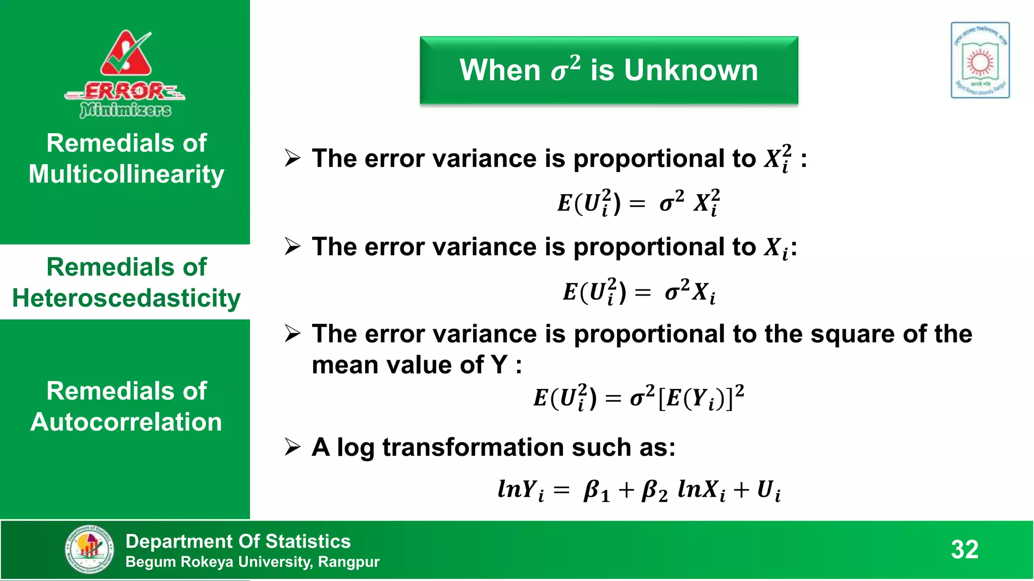 Remedials of
Multicollinearity
Remedials of
Heteroscedasticity
Remedials of
Autocorrelation
When 𝝈𝟐 is Unknown
Department Of Statistics
Begum Rokeya University, Rangpur
32
 The error variance is proportional to 𝑿𝒊
𝟐
:
𝑬(𝑼𝒊
𝟐
) = 𝝈𝟐 𝑿𝒊
𝟐
 The error variance is proportional to 𝑿𝒊:
𝑬(𝑼𝒊
𝟐
) = 𝝈𝟐𝑿𝒊
 The error variance is proportional to the square of the
mean value of Y :
𝑬(𝑼𝒊
𝟐
) = 𝝈𝟐
[𝑬(𝒀𝒊)]𝟐
 A log transformation such as:
𝒍𝒏𝒀𝒊 = 𝜷𝟏 + 𝜷𝟐 𝒍𝒏𝑿𝒊 + 𝑼𝒊
 