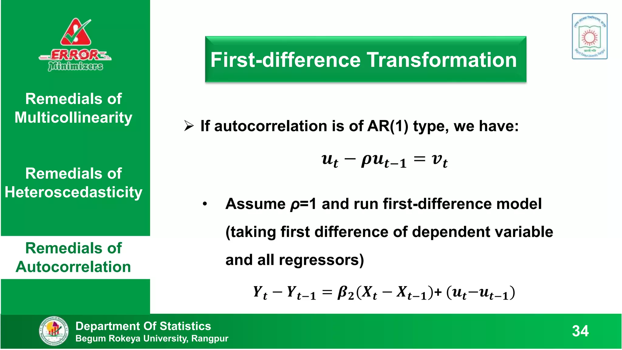 First-difference Transformation
Department Of Statistics
Begum Rokeya University, Rangpur
34
Remedials of
Multicollinearity
Remedials of
Heteroscedasticity
Remedials of
Autocorrelation
 If autocorrelation is of AR(1) type, we have:
𝒖𝒕 − 𝝆𝒖𝒕−𝟏 = 𝒗𝒕
• Assume ρ=1 and run first-difference model
(taking first difference of dependent variable
and all regressors)
𝒀𝒕 − 𝒀𝒕−𝟏 = 𝜷𝟐(𝑿𝒕 − 𝑿𝒕−𝟏)+ (𝒖𝒕−𝒖𝒕−𝟏)
 