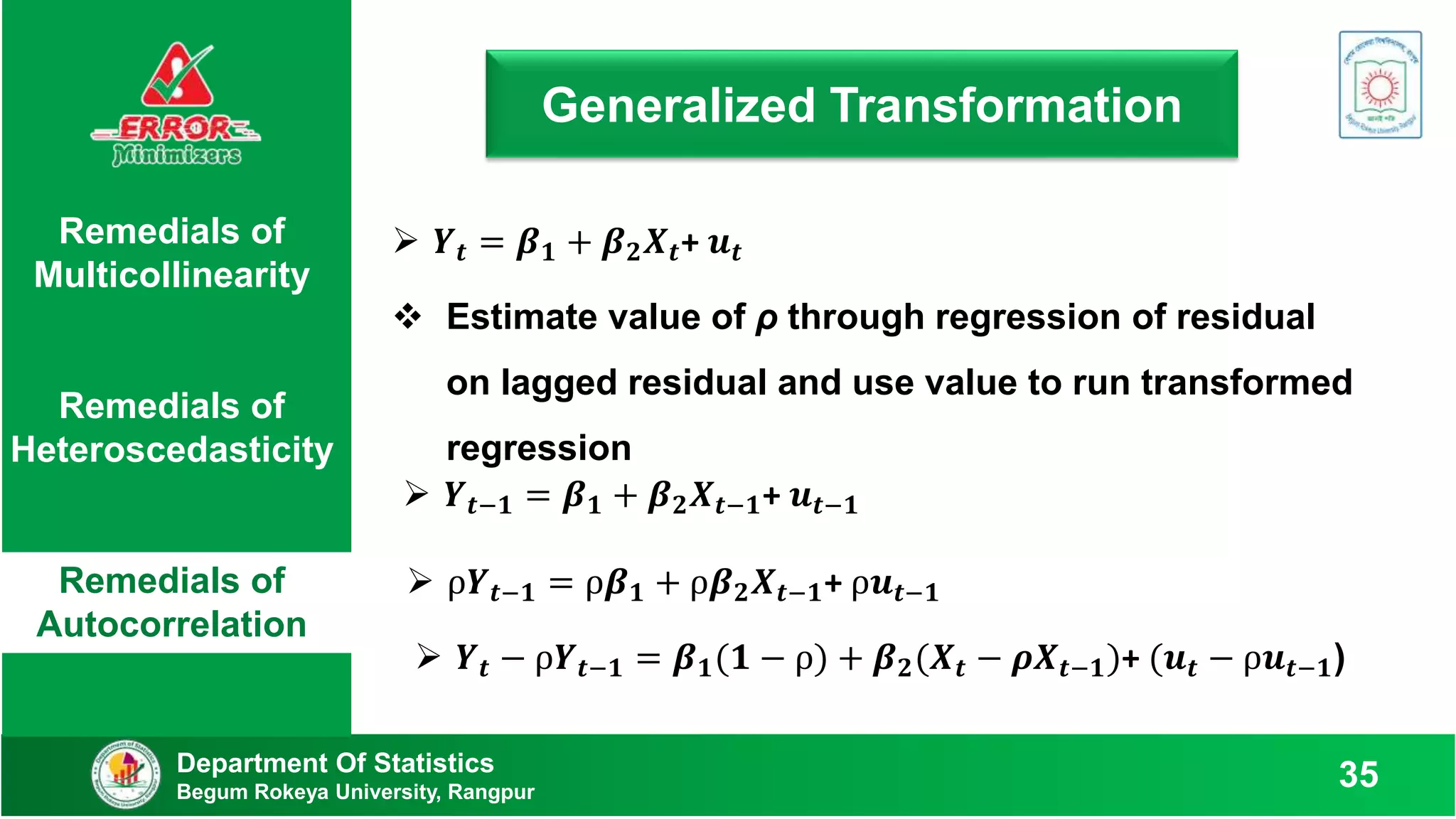 Generalized Transformation
Department Of Statistics
Begum Rokeya University, Rangpur
35
Remedials of
Multicollinearity
Remedials of
Heteroscedasticity
Remedials of
Autocorrelation
 Estimate value of ρ through regression of residual
on lagged residual and use value to run transformed
regression
 𝒀𝒕 = 𝜷𝟏 + 𝜷𝟐𝑿𝒕+ 𝒖𝒕
 𝒀𝒕−𝟏 = 𝜷𝟏 + 𝜷𝟐𝑿𝒕−𝟏+ 𝒖𝒕−𝟏
 ρ𝒀𝒕−𝟏 = ρ𝜷𝟏 + ρ𝜷𝟐𝑿𝒕−𝟏+ ρ𝒖𝒕−𝟏
 𝒀𝒕 − ρ𝒀𝒕−𝟏 = 𝜷𝟏(𝟏 − ρ) + 𝜷𝟐(𝑿𝒕 − 𝝆𝑿𝒕−𝟏)+ (𝒖𝒕 − ρ𝒖𝒕−𝟏)
 