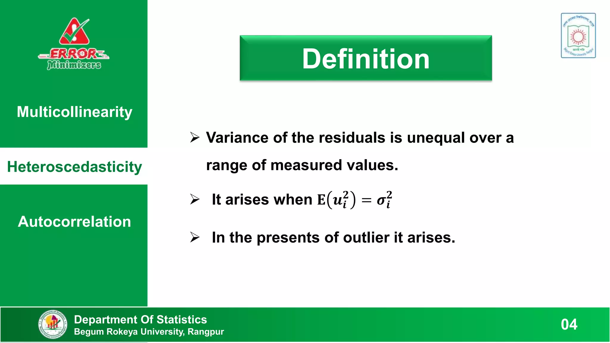 Multicollinearity
Heteroscedasticity
Autocorrelation
Definition
 Variance of the residuals is unequal over a
range of measured values.
 It arises when 𝐄 𝒖𝒊
𝟐
= 𝝈𝒊
𝟐
 In the presents of outlier it arises.
Department Of Statistics
Begum Rokeya University, Rangpur
04
 