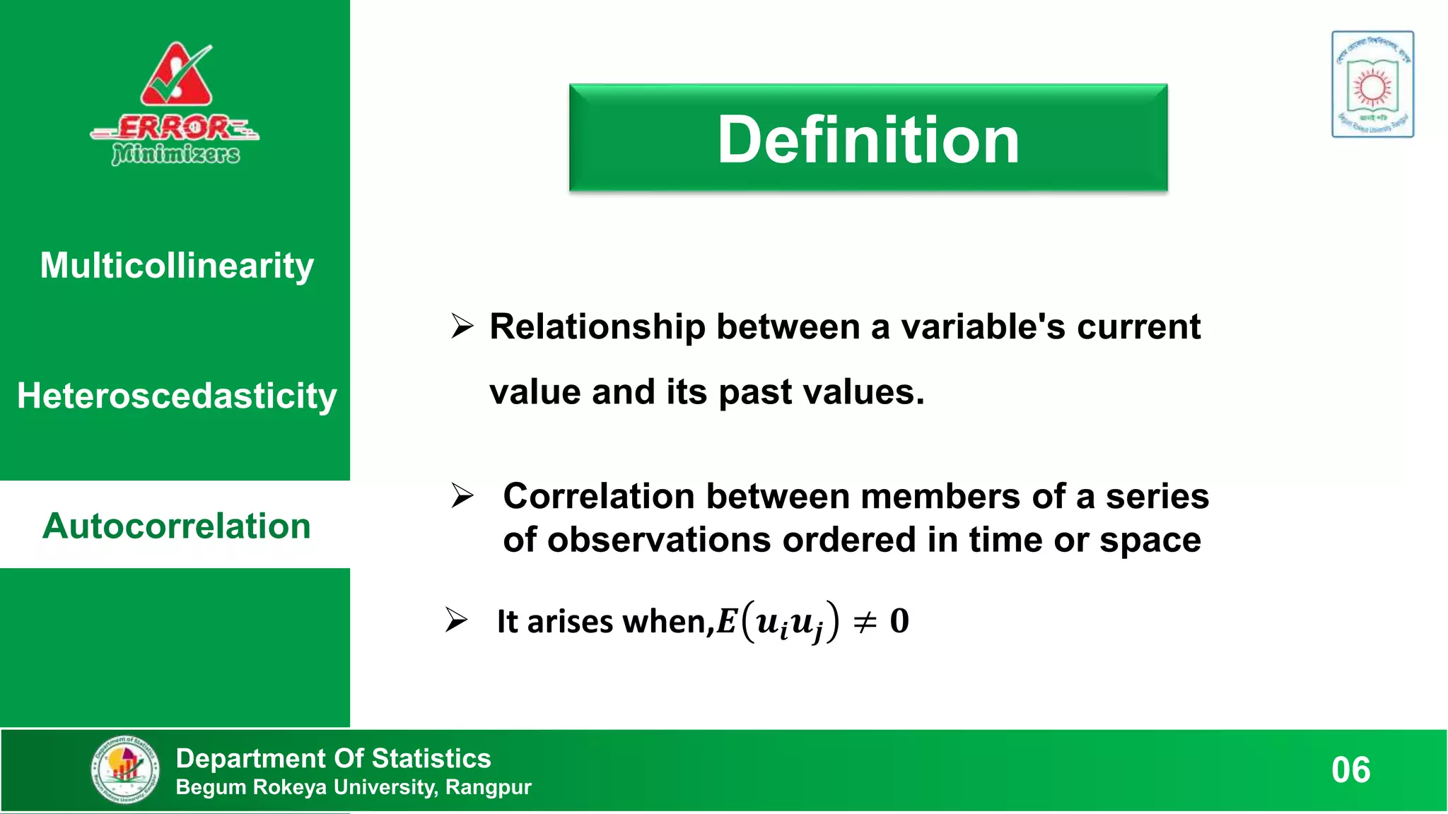 Multicollinearity
Heteroscedasticity
Autocorrelation
Definition
 Relationship between a variable's current
value and its past values.
 Correlation between members of a series
of observations ordered in time or space
Department Of Statistics
Begum Rokeya University, Rangpur
06
 It arises when,𝑬 𝒖𝒊𝒖𝒋 ≠ 𝟎
 
