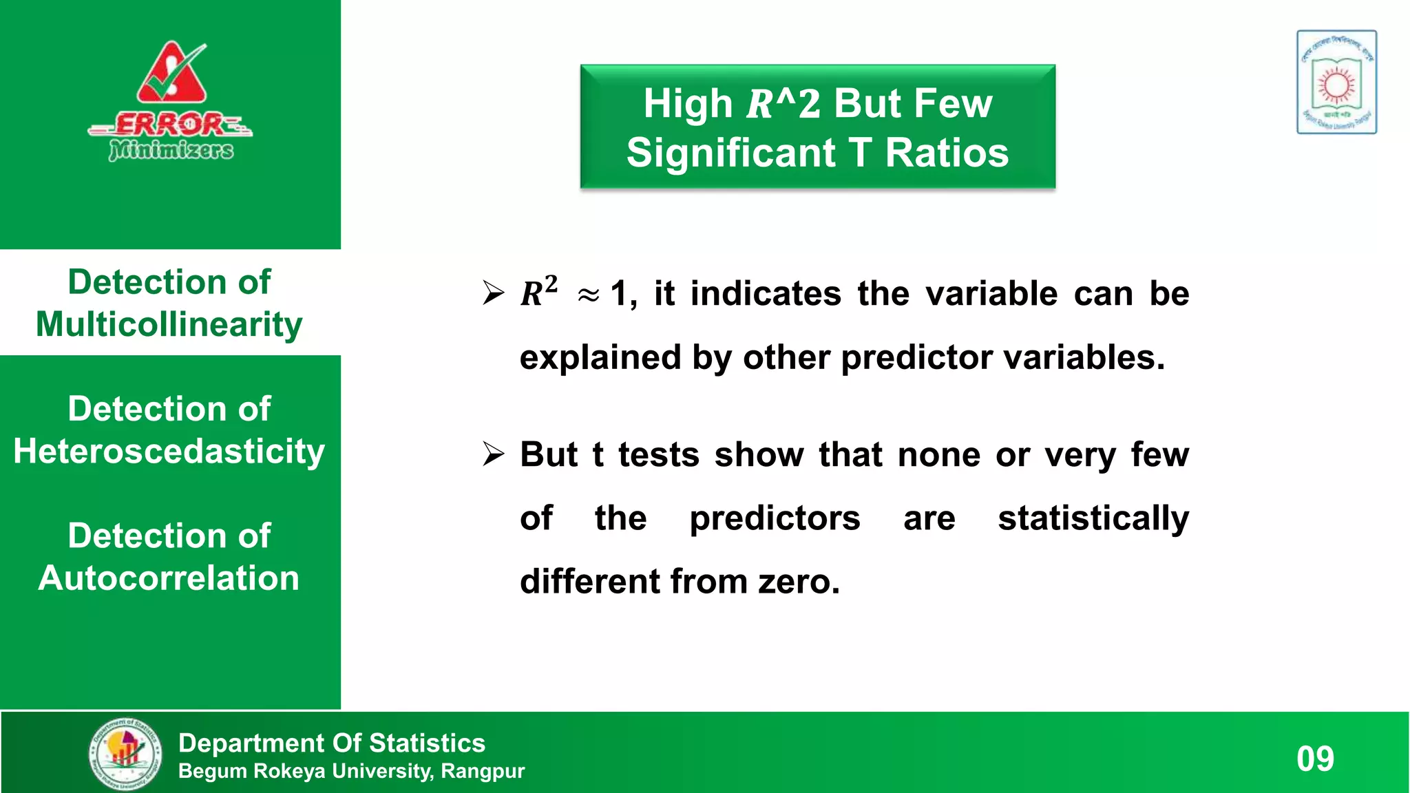 Detection of
Multicollinearity
Detection of
Heteroscedasticity
Detection of
Autocorrelation
Department Of Statistics
Begum Rokeya University, Rangpur 09
High 𝑹^𝟐 But Few
Significant T Ratios
 𝑹𝟐
≈ 1, it indicates the variable can be
explained by other predictor variables.
 But t tests show that none or very few
of the predictors are statistically
different from zero.
 
