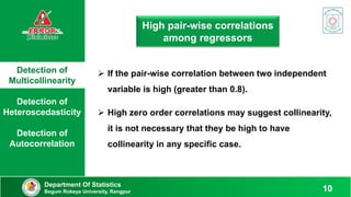 Detection of
Multicollinearity
Detection of
Heteroscedasticity
Detection of
Autocorrelation
Department Of Statistics
Begum Rokeya University, Rangpur 10
High pair-wise correlations
among regressors
 If the pair-wise correlation between two independent
variable is high (greater than 0.8).
 High zero order correlations may suggest collinearity,
it is not necessary that they be high to have
collinearity in any specific case.
 