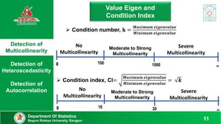 Detection of
Multicollinearity
Detection of
Heteroscedasticity
Detection of
Autocorrelation
Department Of Statistics
Begum Rokeya University, Rangpur 11
Value Eigen and
Condition Index
 Condition number, 𝐤 =
𝑴𝒂𝒙𝒊𝒎𝒖𝒎 𝒆𝒊𝒈𝒆𝒏𝒗𝒂𝒍𝒖𝒆
𝑴𝒊𝒏𝒊𝒎𝒖𝒎 𝒆𝒊𝒈𝒆𝒏𝒗𝒂𝒍𝒖𝒆
 Condition index, CI=
𝑴𝒂𝒙𝒊𝒎𝒖𝒎 𝒆𝒊𝒈𝒆𝒏𝒗𝒂𝒍𝒖𝒆
𝑴𝒊𝒏𝒊𝒎𝒖𝒎 𝒆𝒊𝒈𝒆𝒏𝒗𝒂𝒍𝒖𝒆
= 𝒌
100 1000 ∞
0
0
No
Multicollinearity
Moderate to Strong
Multicollinearity
Severe
Multicollinearity
10 30 ∞
0
0
No
Multicollinearity
Moderate to Strong
Multicollinearity
Severe
Multicollinearity
 