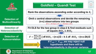 Detection of
Multicollinearity
Detection of
Heteroscedasticity
Detection of
Autocorrelation
Department Of Statistics
Begum Rokeya University, Rangpur 17
Goldfeld – Quandt Test
𝑭 =
𝑹𝑺𝑺𝟐/𝒅𝒇
𝑹𝑺𝑺𝟏/𝒅𝒇
[ df 𝑹𝑺𝑺𝟏 =(n-c)/2 – k & df 𝑹𝑺𝑺𝟐 =(n-c-2k)/2
Rank the observations ascending order according to 𝑿𝒊
Omit c central observations and devide the remaining
(n-c) observations into two groups.
[If n ≈ 30 then c=4, n ≈ 60 then c=8 ]
Fit OLS for the two group in step-2 & find residuals sum
of square 𝑹𝑺𝑺𝟏 & 𝑹𝑺𝑺𝟐
Fit OLS for the two group in step-2 & find residuals sum
of square 𝑹𝑺𝑺𝟏 & 𝑹𝑺𝑺𝟐
If 𝑭𝒄𝒂𝒍 > 𝑭𝒕𝒂𝒃 ,we may reject null
hypothesis and there will be
heteroscedasticity in the error variance.
 