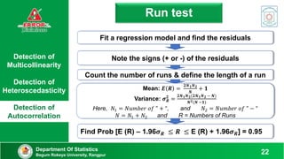 Find Prob [E (R) – 1.96𝝈𝑹 ≤ 𝑹 ≤ E (R) + 1.96𝝈𝑹] = 0.95
Detection of
Multicollinearity
Detection of
Heteroscedasticity
Detection of
Autocorrelation
Run test
Department Of Statistics
Begum Rokeya University, Rangpur 22
Mean: 𝑬 𝑹 =
𝟐𝑵𝟏𝑵𝟐
𝑵
+ 𝟏
Variance: 𝝈𝑹
𝟐
=
𝟐𝑵𝟏𝑵𝟐(𝟐𝑵𝟏𝑵𝟐 − 𝑵)
𝑵𝟐(𝑵 −𝟏)
Here, 𝑁1 = 𝑁𝑢𝑚𝑏𝑒𝑟 𝑜𝑓 " + “, and 𝑁2 = 𝑁𝑢𝑚𝑏𝑒𝑟 𝑜𝑓 " − “
𝑁 = 𝑁1 + 𝑁2 and R = Numbers of Runs
Note the signs (+ or -) of the residuals
Count the number of runs & define the length of a run
Fit a regression model and find the residuals
 