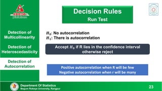 Detection of
Multicollinearity
Detection of
Heteroscedasticity
Detection of
Autocorrelation
𝑯𝟎: No autocorrelation
𝑯𝟏: There is autocorrelation
Decision Rule: Run Test
Decision Rules
Run Test
Accept 𝑯𝟎 if R lies in the confidence interval
otherwise reject
Positive autocorrelation when R will be few
Negative autocorrelation when r will be many
Department Of Statistics
Begum Rokeya University, Rangpur 23
 