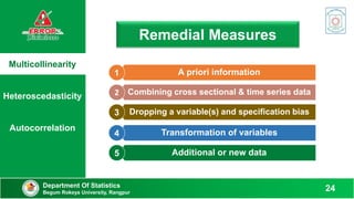 Multicollinearity
Heteroscedasticity
Autocorrelation
Remedial Measures
Department Of Statistics
Begum Rokeya University, Rangpur
24
A priori information
1
Combining cross sectional & time series data
2
Dropping a variable(s) and specification bias
3
Transformation of variables
4
Additional or new data
5
 