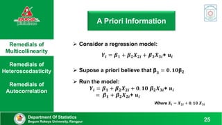 Remedials of
Multicollinearity
Remedials of
Heteroscedasticity
Remedials of
Autocorrelation
Department Of Statistics
Begum Rokeya University, Rangpur 25
A Priori Information
 Consider a regression model:
 Supose a priori believe that β𝟑 = 𝟎. 𝟏𝟎𝛃𝟐
𝒀𝒊 = 𝜷𝟏 + 𝜷𝟐𝑿𝟐𝒊 + 𝜷𝟑𝑿𝟑𝒊+ 𝒖𝒊
 Run the model:
𝒀𝒊 = 𝜷𝟏 + 𝜷𝟐𝑿𝟐𝒊 + 𝟎. 𝟏𝟎 𝜷𝟐𝑿𝟑𝒊+ 𝒖𝒊
= 𝜷𝟏 + 𝜷𝟐𝑿𝟐𝒊+ 𝒖𝒊
Where 𝑿𝒊 = 𝑿𝟐𝒊 + 𝟎. 𝟏𝟎 𝑿𝟑𝒊
 