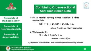 Remedials of
Multicollinearity
Remedials of
Heteroscedasticity
Remedials of
Autocorrelation
Department Of Statistics
Begum Rokeya University, Rangpur 26
Combining Cross-sectional
And Time Series Data
 Fit a model having cross section & time
series data:
𝒍𝒏𝒀𝒕 = 𝜷𝟏 + 𝜷𝟐𝒍𝒏𝑷𝒕 + 𝜷𝟑𝒍𝒏𝑰𝒕 + 𝒖𝒕
where P and I are highly correlated
 We have to fit:
𝒀𝒕
∗
= 𝜷𝟏 + 𝜷𝟐𝒍𝒏𝑷𝒕 + 𝒖𝒕
Where 𝒀∗ = 𝒍𝒏𝒀 − 𝜷𝟑𝒍𝒏𝑰
𝐘𝐭
∗
represent that value of 𝐘 after removing Multicollinearity problem
 