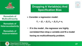 Remedials of
Multicollinearity
Remedials of
Heteroscedasticity
Remedials of
Autocorrelation
Department Of Statistics
Begum Rokeya University, Rangpur 27
Dropping A Variable(s) And
Specification Bias
 Consider a regression model:
𝒀𝒊 = 𝜷𝟏 + 𝜷𝟐𝑿𝟐𝒊 + 𝜷𝟑𝑿𝟑𝒊+ 𝒖𝒊
• If in the model , the regressor are highly
correlated then drop a variable and fit a model
having no multicollinearity problem.
 