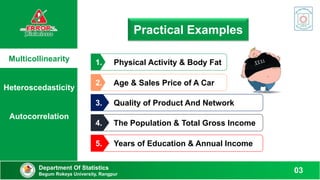 Multicollinearity
Heteroscedasticity
Autocorrelation
Practical Examples
Physical Activity & Body Fat
1.
Age & Sales Price of A Car
2.
Quality of Product And Network
3.
The Population & Total Gross Income
4.
Years of Education & Annual Income
5.
Department Of Statistics
Begum Rokeya University, Rangpur
03
 