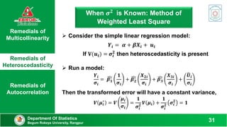 Remedials of
Multicollinearity
Remedials of
Heteroscedasticity
Remedials of
Autocorrelation
When 𝝈𝟐 is Known: Method of
Weighted Least Square
Department Of Statistics
Begum Rokeya University, Rangpur
31
 Consider the simple linear regression model:
𝒀𝒊 = 𝜶 + 𝜷𝑿𝒊 + 𝒖𝒊
Then the transformed error will have a constant variance,
𝑽 𝝁𝒊
∗
= 𝑽
𝝁𝒊
𝝈𝒊
=
𝟏
𝝈𝒊
𝟐
𝑽 𝝁𝒊 +
𝟏
𝝈𝒊
𝟐
𝝈𝒊
𝟐
= 𝟏
 Run a model:
𝒀𝒊
𝝈𝒊
= 𝜷𝟏
∗
𝟏
𝝈𝒊
+ 𝜷𝟐
∗
𝑿𝟐𝒊
𝝈𝒊
+ 𝜷𝟑
∗
𝑿𝟑𝒊
𝝈𝒊
+
𝑼𝒊
𝝈𝒊
If 𝐕(𝒖𝒊) = 𝝈𝒊
𝟐
then heteroscedasticity is present
 