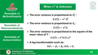 Remedials of
Multicollinearity
Remedials of
Heteroscedasticity
Remedials of
Autocorrelation
When 𝝈𝟐 is Unknown
Department Of Statistics
Begum Rokeya University, Rangpur
32
 The error variance is proportional to 𝑿𝒊
𝟐
:
𝑬(𝑼𝒊
𝟐
) = 𝝈𝟐 𝑿𝒊
𝟐
 The error variance is proportional to 𝑿𝒊:
𝑬(𝑼𝒊
𝟐
) = 𝝈𝟐𝑿𝒊
 The error variance is proportional to the square of the
mean value of Y :
𝑬(𝑼𝒊
𝟐
) = 𝝈𝟐
[𝑬(𝒀𝒊)]𝟐
 A log transformation such as:
𝒍𝒏𝒀𝒊 = 𝜷𝟏 + 𝜷𝟐 𝒍𝒏𝑿𝒊 + 𝑼𝒊
 