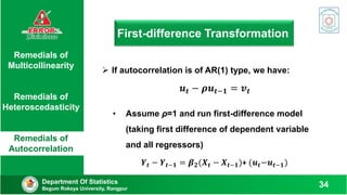 First-difference Transformation
Department Of Statistics
Begum Rokeya University, Rangpur
34
Remedials of
Multicollinearity
Remedials of
Heteroscedasticity
Remedials of
Autocorrelation
 If autocorrelation is of AR(1) type, we have:
𝒖𝒕 − 𝝆𝒖𝒕−𝟏 = 𝒗𝒕
• Assume ρ=1 and run first-difference model
(taking first difference of dependent variable
and all regressors)
𝒀𝒕 − 𝒀𝒕−𝟏 = 𝜷𝟐(𝑿𝒕 − 𝑿𝒕−𝟏)+ (𝒖𝒕−𝒖𝒕−𝟏)
 