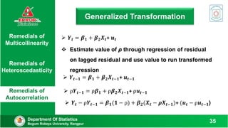 Generalized Transformation
Department Of Statistics
Begum Rokeya University, Rangpur
35
Remedials of
Multicollinearity
Remedials of
Heteroscedasticity
Remedials of
Autocorrelation
 Estimate value of ρ through regression of residual
on lagged residual and use value to run transformed
regression
 𝒀𝒕 = 𝜷𝟏 + 𝜷𝟐𝑿𝒕+ 𝒖𝒕
 𝒀𝒕−𝟏 = 𝜷𝟏 + 𝜷𝟐𝑿𝒕−𝟏+ 𝒖𝒕−𝟏
 ρ𝒀𝒕−𝟏 = ρ𝜷𝟏 + ρ𝜷𝟐𝑿𝒕−𝟏+ ρ𝒖𝒕−𝟏
 𝒀𝒕 − ρ𝒀𝒕−𝟏 = 𝜷𝟏(𝟏 − ρ) + 𝜷𝟐(𝑿𝒕 − 𝝆𝑿𝒕−𝟏)+ (𝒖𝒕 − ρ𝒖𝒕−𝟏)
 