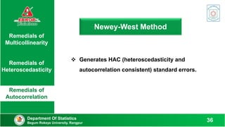 Newey-West Method
Remedials of
Multicollinearity
Remedials of
Heteroscedasticity
Remedials of
Autocorrelation
 Generates HAC (heteroscedasticity and
autocorrelation consistent) standard errors.
Department Of Statistics
Begum Rokeya University, Rangpur
36
 