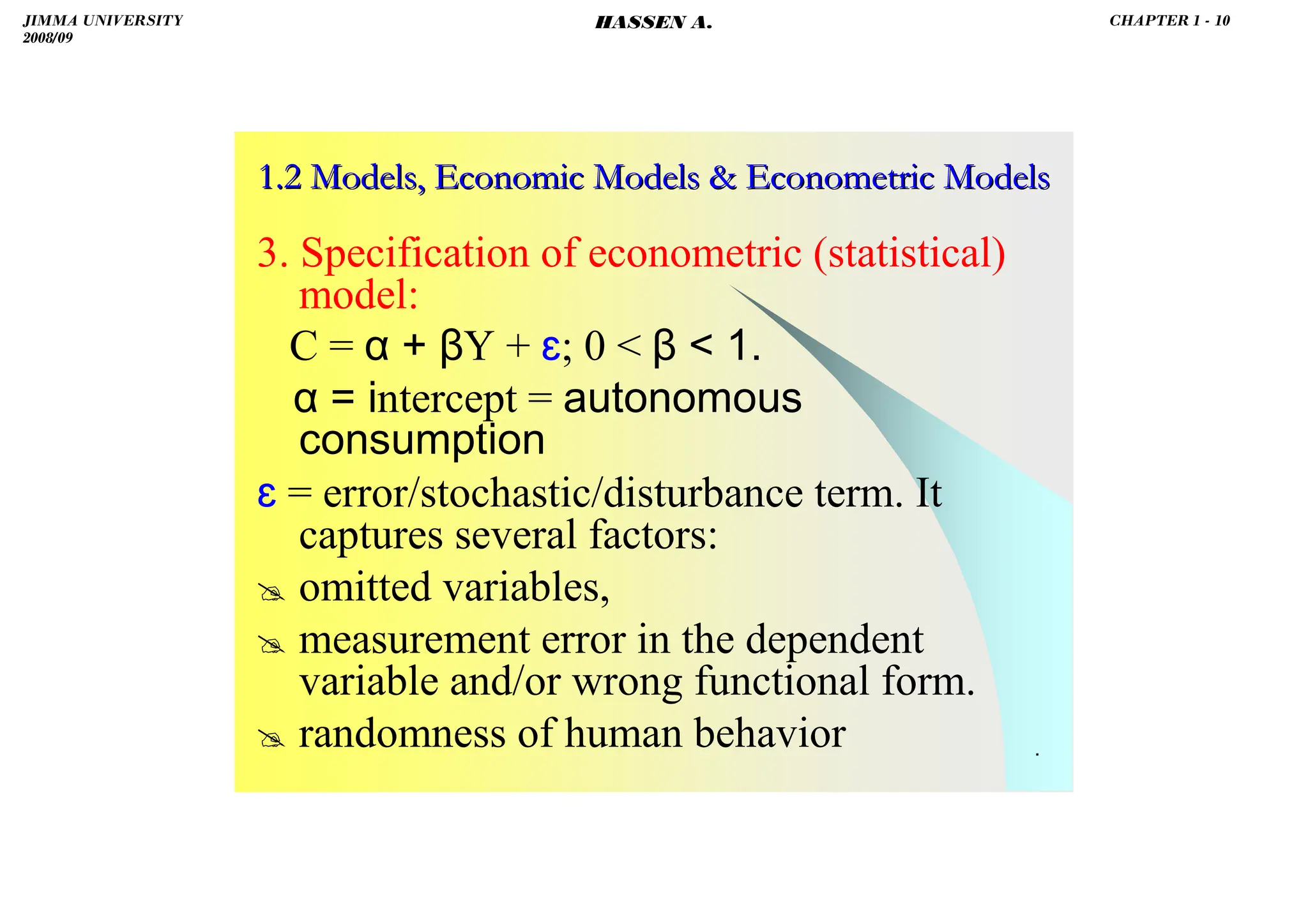 HASSEN ABDA
.
1.2 Models, Economic Models  Econometric Models
1.2 Models, Economic Models  Econometric Models
3. Specification of econometric (statistical)
model:
C = α + βY + ɛ; 0  β  1.
α = intercept = autonomous
consumption
ɛ = error/stochastic/disturbance term. It
captures several factors:
 omitted variables,
 measurement error in the dependent
variable and/or wrong functional form.
 randomness of human behavior
JIMMA UNIVERSITY
2008/09
CHAPTER 1 - 10
HASSEN A.
 