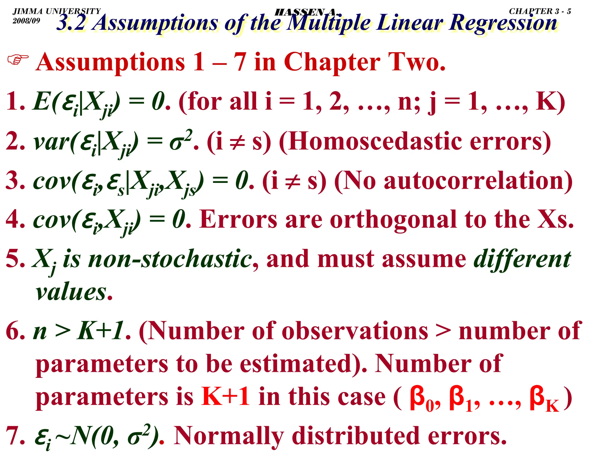 .
3.2 Assumptions of the Multiple Linear Regression
3.2 Assumptions of the Multiple Linear Regression
)Assumptions 1 – 7 in Chapter Two.
1. E(ɛi|Xji) = 0. (for all i = 1, 2, …, n; j = 1, …, K)
2. var(ɛi|Xji) = σ2. (i ≠ s) (Homoscedastic errors)
3. cov(ɛi,ɛs|Xji,Xjs) = 0. (i ≠ s) (No autocorrelation)
4. cov(ɛi,Xji) = 0. Errors are orthogonal to the Xs.
5. Xj is non-stochastic, and must assume different
values.
6. n  K+1. (Number of observations  number of
parameters to be estimated). Number of
parameters is K+1 in this case ( β0, β1, …, βK )
7. ɛi ~N(0, σ2). Normally distributed errors.
JIMMA UNIVERSITY
2008/09
CHAPTER 3 - 5
HASSEN A.
 