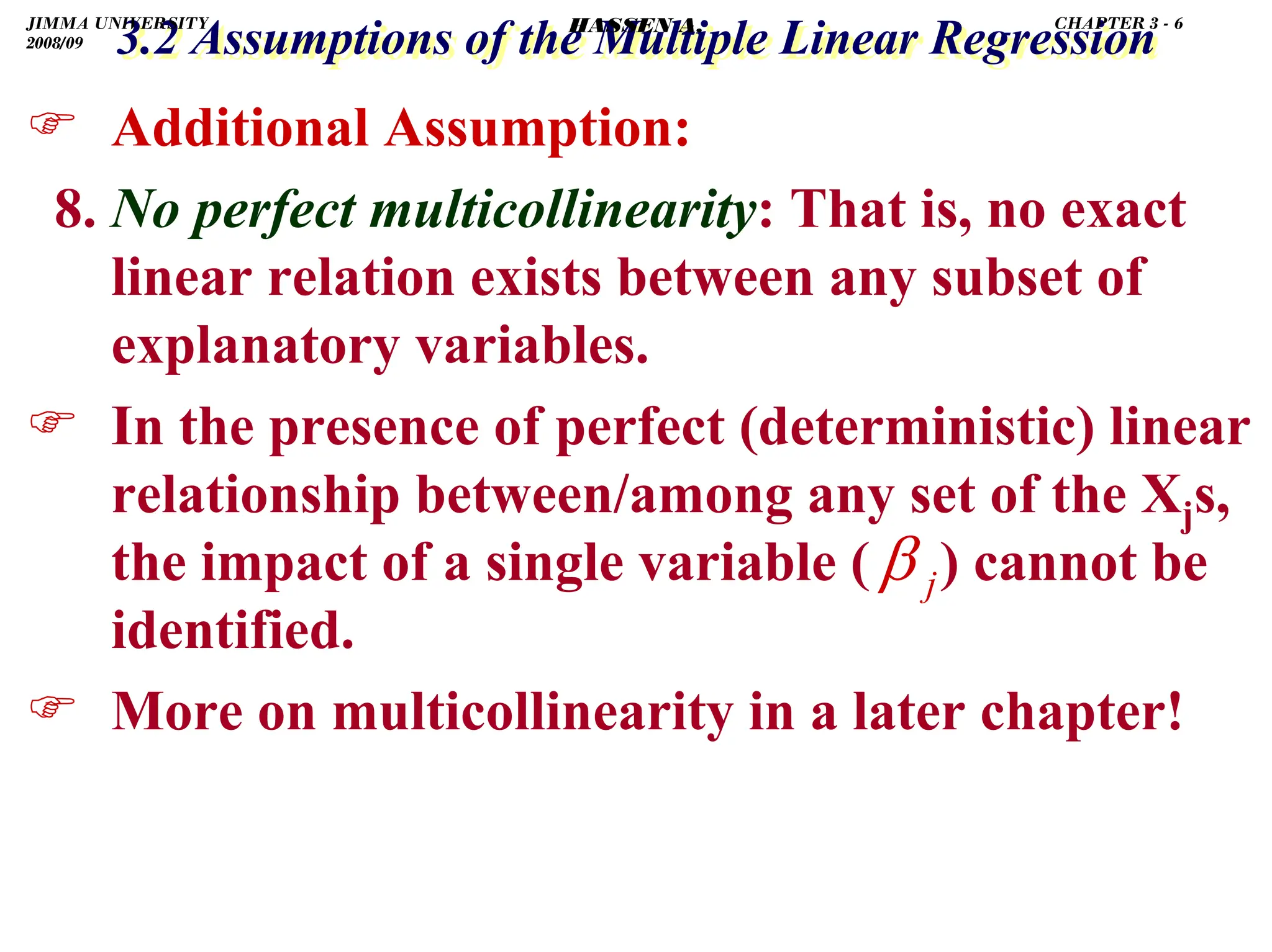 .
3.2 Assumptions of the Multiple Linear Regression
3.2 Assumptions of the Multiple Linear Regression
) Additional Assumption:
8. No perfect multicollinearity: That is, no exact
linear relation exists between any subset of
explanatory variables.
) In the presence of perfect (deterministic) linear
relationship between/among any set of the Xjs,
the impact of a single variable ( ) cannot be
identified.
) More on multicollinearity in a later chapter!
j
β
JIMMA UNIVERSITY
2008/09
CHAPTER 3 - 6
HASSEN A.
 