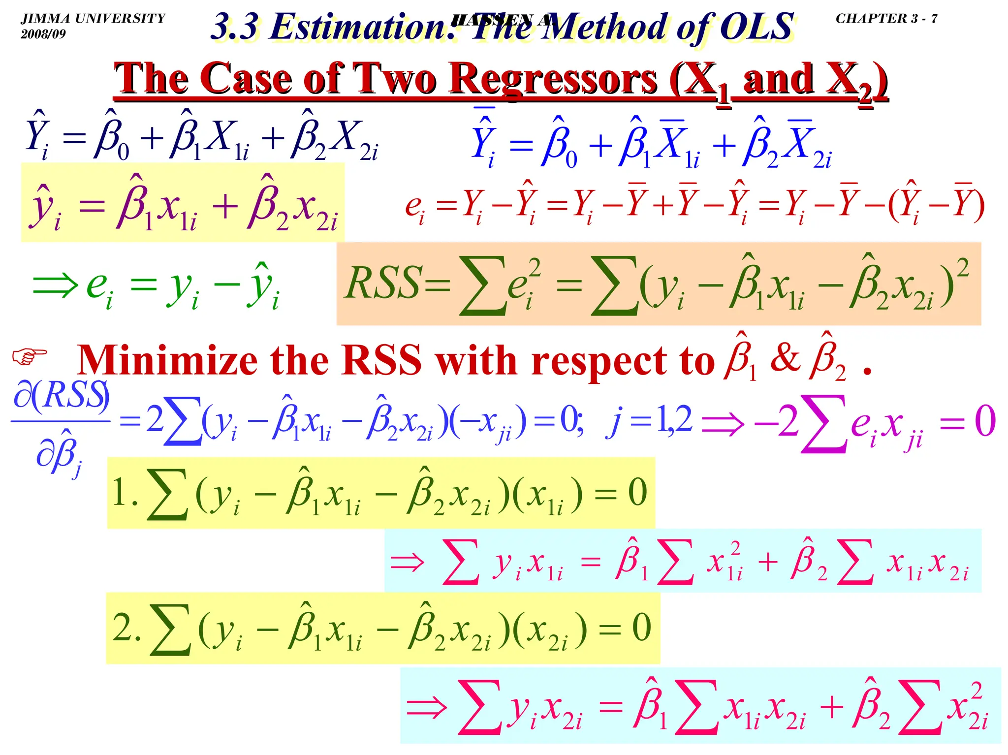 .
3.3 Estimation: The Method of OLS
3.3 Estimation: The Method of OLS
The Case of Two Regressors (X
The Case of Two Regressors (X1
1 and X
and X2
2)
)
) Minimize the RSS with respect to .
)
ˆ
(
ˆ
ˆ Y
Y
Y
Y
Y
Y
Y
Y
Y
Y
e i
i
i
i
i
i
i −
−
−
=
−
+
−
=
−
=
2
1
ˆ

ˆ β
β
i
i
i X
X
Y 2
2
1
1
0
ˆ
ˆ
ˆ
ˆ β
β
β +
+
=
i
i
i X
X
Y 2
2
1
1
0
ˆ
ˆ
ˆ
ˆ β
β
β +
+
=
∑
∑ −
−
=
= 2
2
2
1
1
2
)
ˆ
ˆ
( i
i
i
i x
x
y
e
RSS β
β
0
2 =
−
⇒ ∑ ji
i x
e
2
,
1
;
0
)
(
)
ˆ
ˆ
(
2
ˆ
)
(
2
2
1
1 =
=
−
−
−
=
∂
∂
∑ j
x
x
x
y
RSS
ji
i
i
i
j
β
β
β
i
i
i x
x
y 2
2
1
1
ˆ
ˆ
ˆ β
β +
=
i
i
i y
y
e ˆ
−
=
⇒
0
)
(
)
ˆ
ˆ
(
.
1 1
2
2
1
1 =
−
−
∑ i
i
i
i x
x
x
y β
β
∑
∑
∑ +
=
⇒ i
i
i
i
i x
x
x
x
y 2
1
2
2
1
1
1
ˆ
ˆ β
β
0
)
(
)
ˆ
ˆ
(
.
2 2
2
2
1
1 =
−
−
∑ i
i
i
i x
x
x
y β
β
∑
∑
∑ +
=
⇒ 2
2
2
2
1
1
2
ˆ
ˆ
i
i
i
i
i x
x
x
x
y β
β
JIMMA UNIVERSITY
2008/09
CHAPTER 3 - 7
HASSEN A.
 