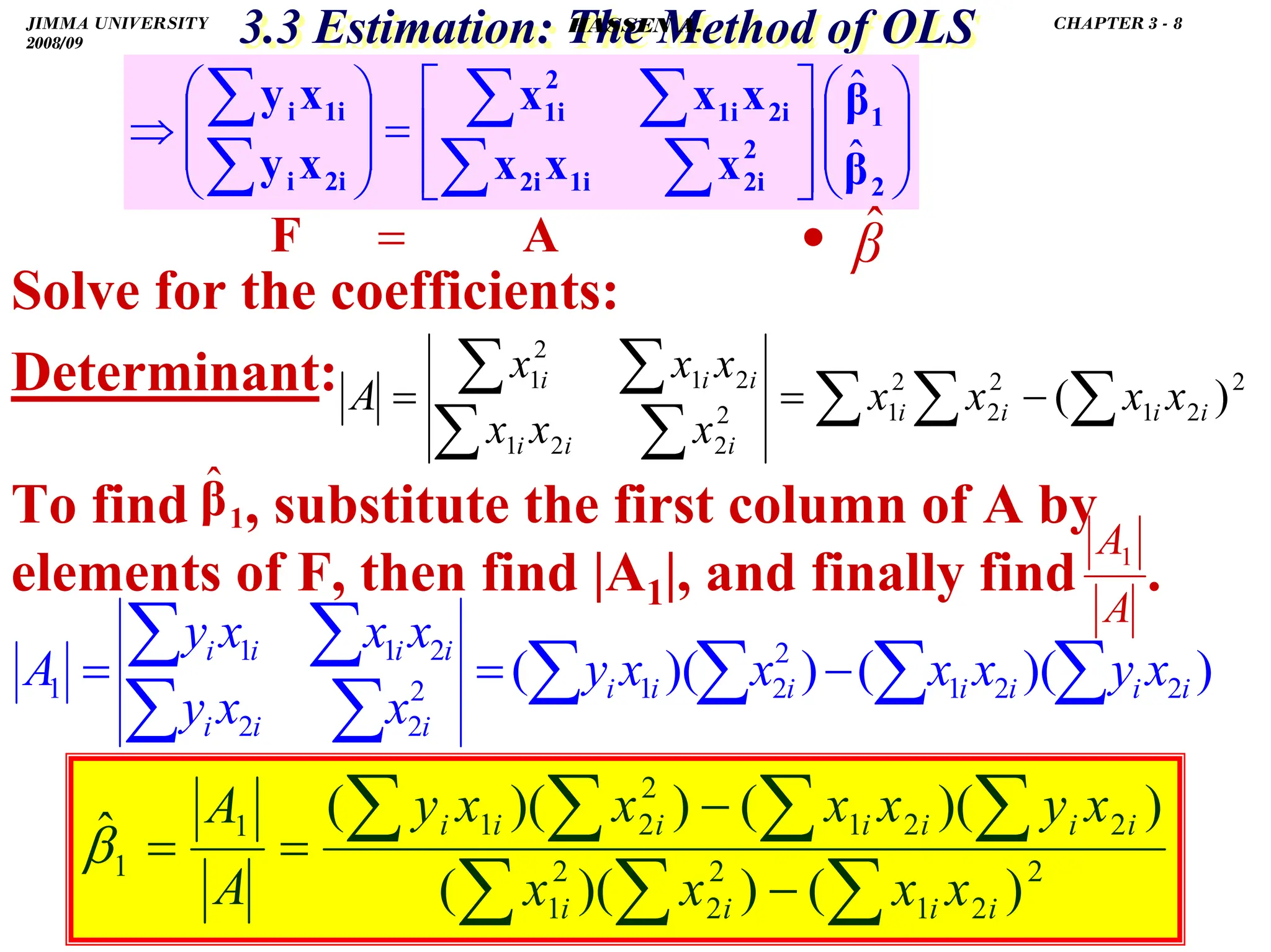 .
3.3 Estimation: The Method of OLS
3.3 Estimation: The Method of OLS
Solve for the coefficients:
Determinant:
To find , substitute the first column of A by
elements of F, then find |A1|, and finally find .
⎟
⎟
⎠
⎞
⎜
⎜
⎝
⎛
⎥
⎥
⎦
⎤
⎢
⎢
⎣
⎡
=
⎟
⎟
⎠
⎞
⎜
⎜
⎝
⎛
⇒
∑
∑
∑
∑
∑
∑
2
1
2
2i
1i
2i
2i
1i
2
1i
2i
i
1i
i
β
β
x
x
x
x
x
x
x
y
x
y
ˆ
ˆ
2
2
1
2
2
2
1
2
2
2
1
2
1
2
1
)
(∑
∑
∑
∑
∑
∑
∑ −
=
= i
i
i
i
i
i
i
i
i
i
x
x
x
x
x
x
x
x
x
x
A
1
β̂
=
F
A
A1
)
)(
(
)
)(
( 2
2
1
2
2
1
2
2
2
2
1
1
1 ∑
∑
∑
∑
∑
∑
∑
∑ −
=
= i
i
i
i
i
i
i
i
i
i
i
i
i
i
x
y
x
x
x
x
y
x
x
y
x
x
x
y
A
2
2
1
2
2
2
1
2
2
1
2
2
1
1
1
)
(
)
)(
(
)
)(
(
)
)(
(
ˆ
∑
∑
∑
∑
∑
∑
∑
−
−
=
=
i
i
i
i
i
i
i
i
i
i
i
x
x
x
x
x
y
x
x
x
x
y
A
A
β
•
A β̂
JIMMA UNIVERSITY
2008/09
CHAPTER 3 - 8
HASSEN A.
 