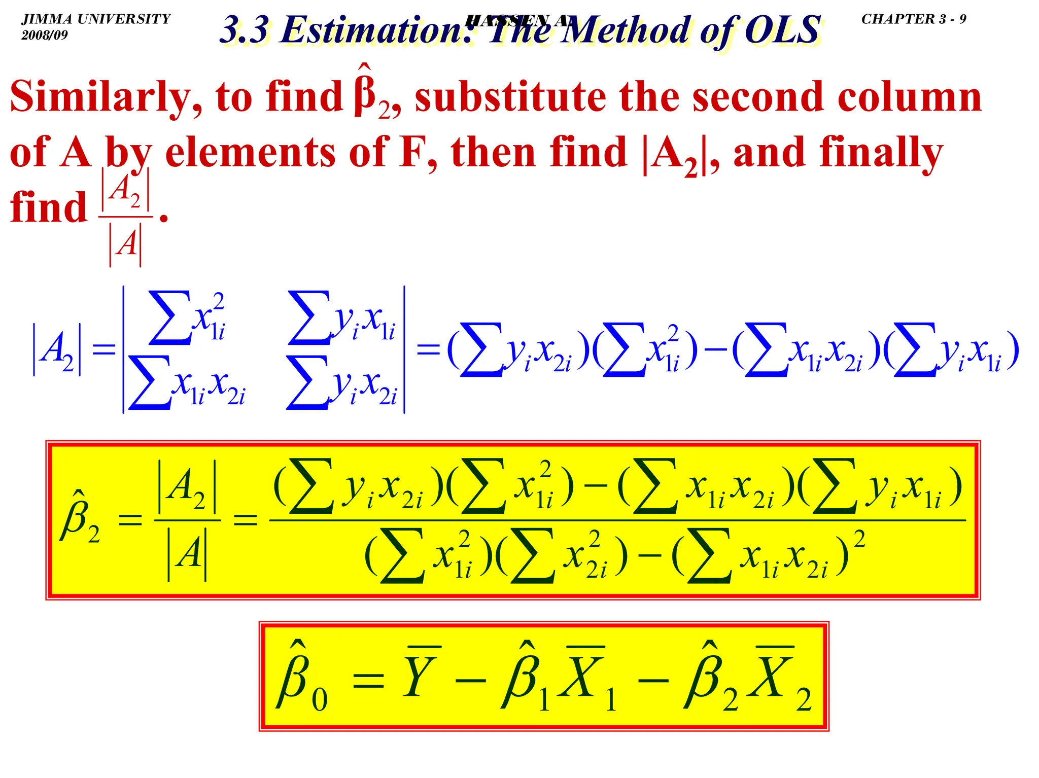 .
3.3 Estimation: The Method of OLS
3.3 Estimation: The Method of OLS
Similarly, to find , substitute the second column
of A by elements of F, then find |A2|, and finally
find .
2
β̂
A
A2
)
)(
(
)
)(
( 1
2
1
2
1
2
2
2
1
1
2
1
2 ∑
∑
∑
∑
∑
∑
∑
∑ −
=
= i
i
i
i
i
i
i
i
i
i
i
i
i
i
x
y
x
x
x
x
y
x
y
x
x
x
y
x
A
2
2
1
2
2
2
1
1
2
1
2
1
2
2
2
)
(
)
)(
(
)
)(
(
)
)(
(
ˆ
∑
∑
∑
∑
∑
∑
∑
−
−
=
=
i
i
i
i
i
i
i
i
i
i
i
x
x
x
x
x
y
x
x
x
x
y
A
A
β
2
2
1
1
0
ˆ
ˆ
ˆ X
X
Y
β β
β −
−
=
JIMMA UNIVERSITY
2008/09
CHAPTER 3 - 9
HASSEN A.
 