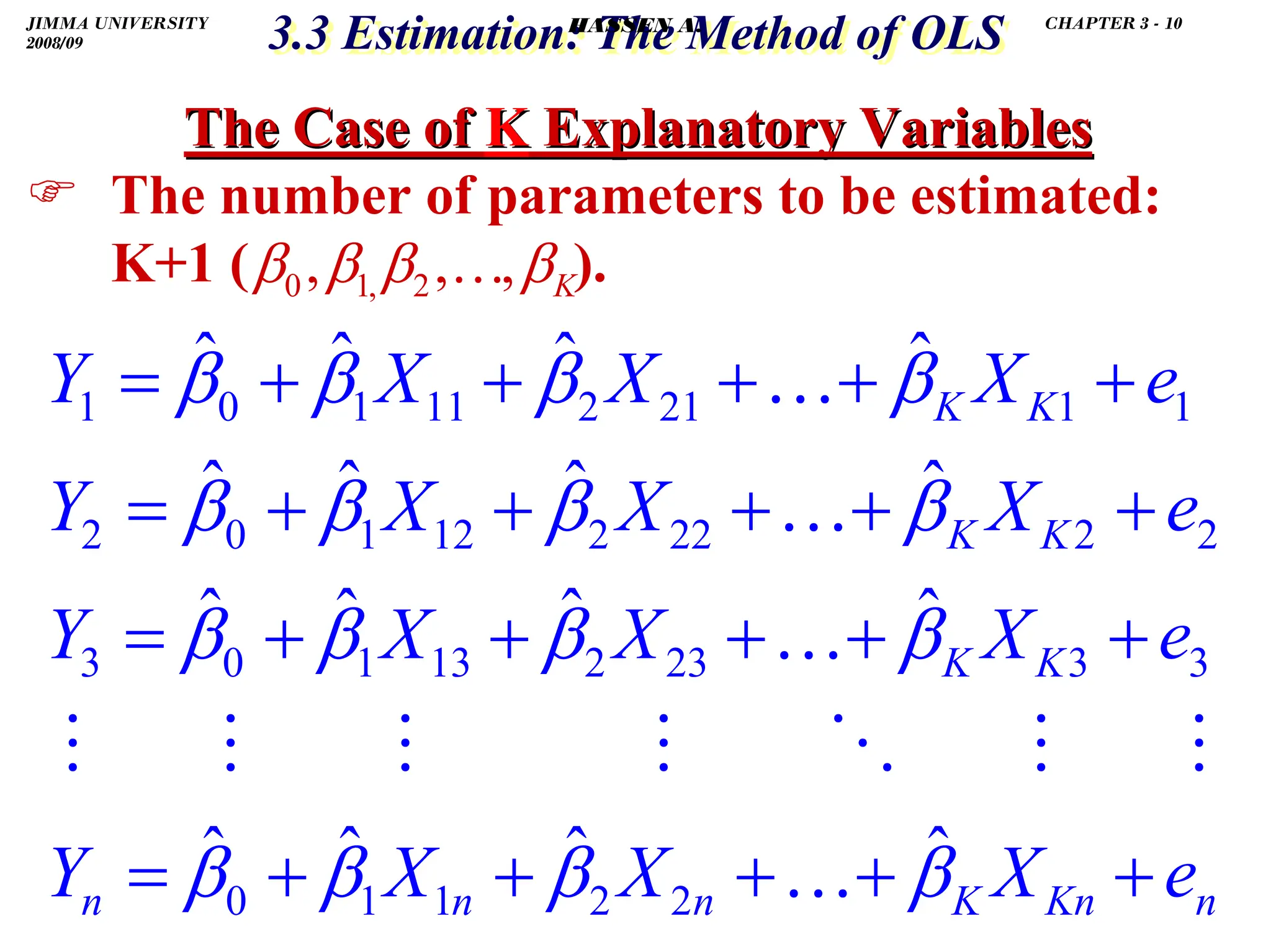 .
The Case of
The Case of K
K Explanatory Variables
Explanatory Variables
) The number of parameters to be estimated:
K+1 ( ).
n
Kn
K
n
n
n
K
K
K
K
K
K
e
X
X
X
Y
e
X
X
X
Y
e
X
X
X
Y
e
X
X
X
Y
+
+
+
+
+
=
+
+
+
+
+
=
+
+
+
+
+
=
+
+
+
+
+
=
β
β
β
β
β
β
β
β
β
β
β
β
β
β
β
β
ˆ
ˆ
ˆ
ˆ
ˆ
ˆ
ˆ
ˆ
ˆ
ˆ
ˆ
ˆ
ˆ
ˆ
ˆ
ˆ
2
2
1
1
0
3
3
23
2
13
1
0
3
2
2
22
2
12
1
0
2
1
1
21
2
11
1
0
1
…
…
…
…
K
3.3 Estimation: The Method of OLS
3.3 Estimation: The Method of OLS
β
β
β
β ,
,
, 2
,
1
0 …
JIMMA UNIVERSITY
2008/09
CHAPTER 3 - 10
HASSEN A.
 