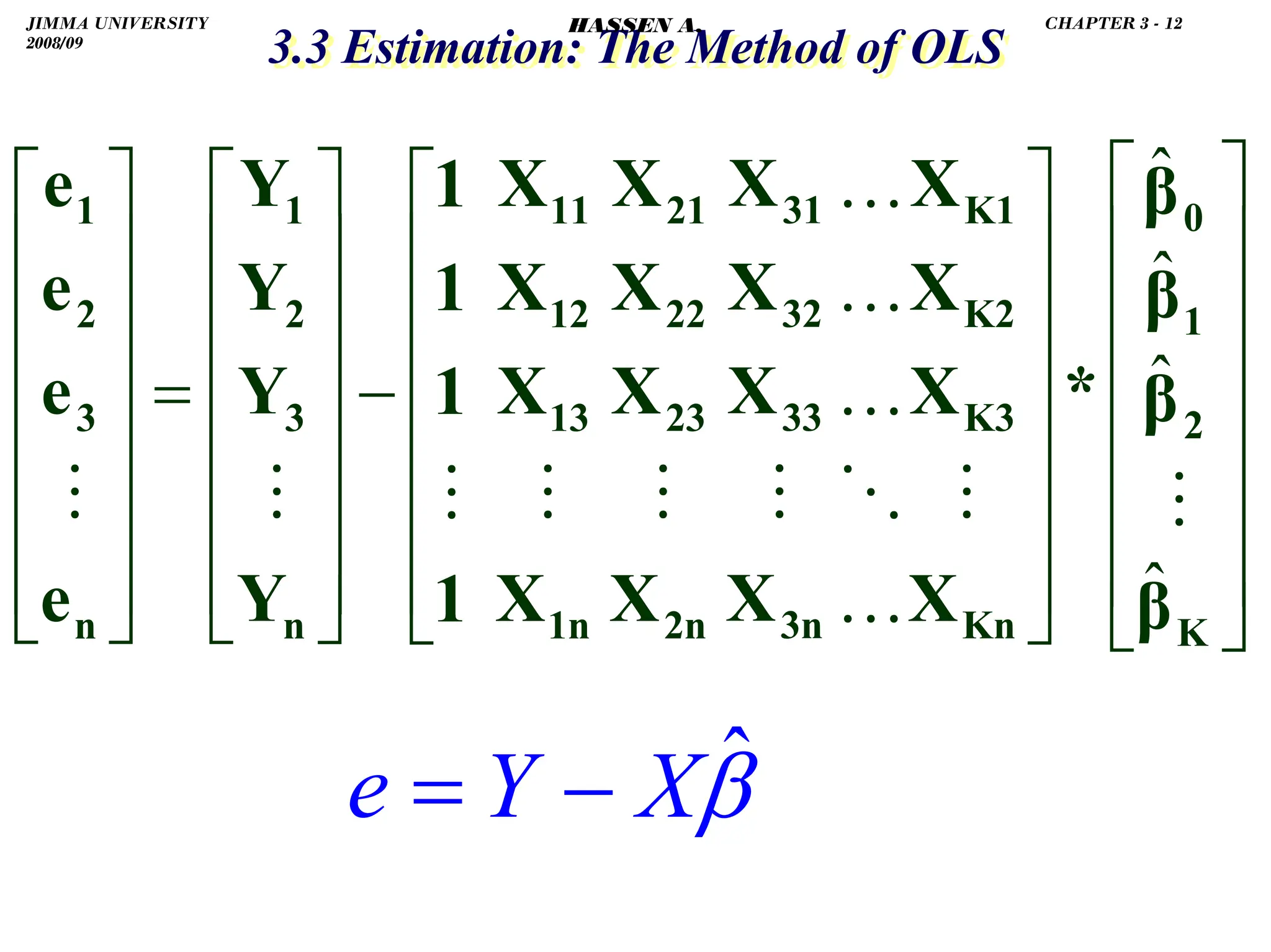 .
3.3 Estimation: The Method of OLS
3.3 Estimation: The Method of OLS
.
⎥
⎥
⎥
⎥
⎥
⎥
⎦
⎤
⎢
⎢
⎢
⎢
⎢
⎢
⎣
⎡
⎥
⎥
⎥
⎥
⎥
⎥
⎦
⎤
⎢
⎢
⎢
⎢
⎢
⎢
⎣
⎡
−
⎥
⎥
⎥
⎥
⎥
⎥
⎦
⎤
⎢
⎢
⎢
⎢
⎢
⎢
⎣
⎡
=
⎥
⎥
⎥
⎥
⎥
⎥
⎦
⎤
⎢
⎢
⎢
⎢
⎢
⎢
⎣
⎡
K
2
1
0
Kn
K3
K2
K1
3n
33
32
31
2n
23
22
21
1n
13
12
11
n
3
2
1
n
3
2
1
β
β
β
β
*
X
X
X
X
X
X
X
X
X
X
X
X
X
X
X
X
1
1
1
1
Y
Y
Y
Y
e
e
e
e
ˆ
ˆ
ˆ
ˆ
…
…
…
…
β̂
X
Y
e −
=
JIMMA UNIVERSITY
2008/09
CHAPTER 3 - 12
HASSEN A.
 