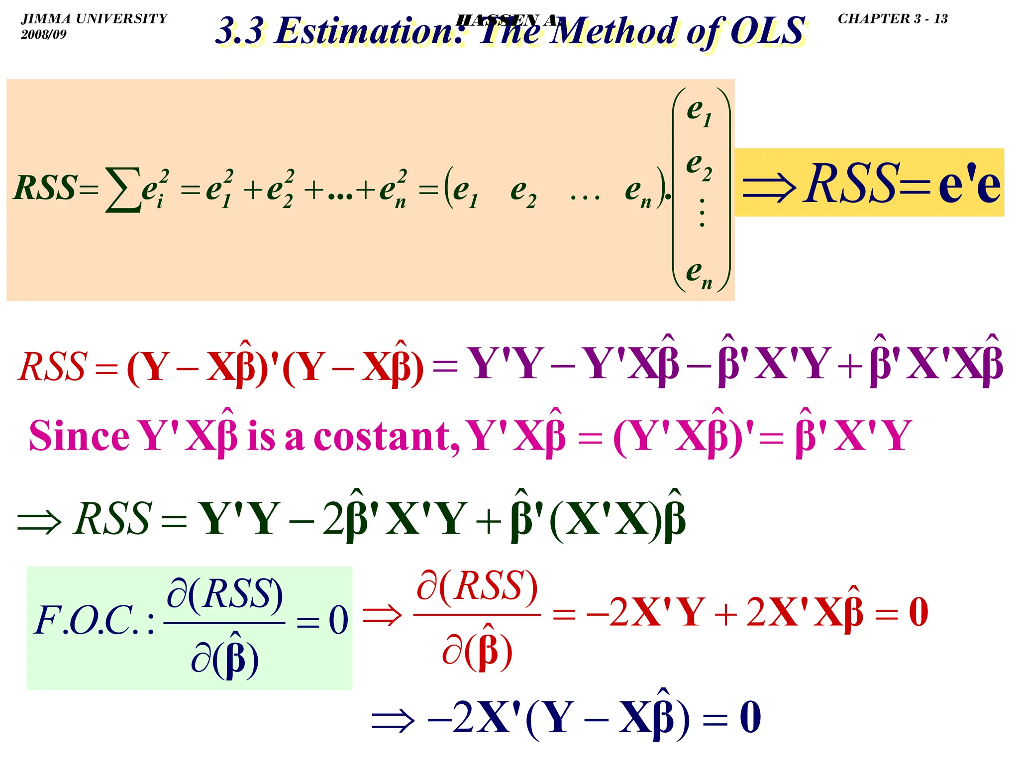 .
3.3 Estimation: The Method of OLS
3.3 Estimation: The Method of OLS
0
)
ˆ
(
)
(
:
.
.
. =
∂
∂
β
RSS
C
O
F
( )
⎟
⎟
⎟
⎟
⎟
⎠
⎞
⎜
⎜
⎜
⎜
⎜
⎝
⎛
=
+
+
+
=
=∑
n
2
1
n
2
1
2
n
2
2
2
1
2
i
e
e
e
.
e
e
e
e
...
e
e
e
RSS …
)
β
X
(Y
)'
β
X
(Y ˆ
ˆ −
−
=
RSS
e
e'
=
⇒RSS
Y
X'
'
β
)'
β
X
(Y'
β
X
Y'
costant,
a
is
β
X
Y'
Since ˆ
ˆ
ˆ
ˆ =
=
β
X
X'
'
β
Y
X'
'
β
Y
Y' ˆ
)
(
ˆ
ˆ
2 +
−
=
⇒ RSS
β
X
X'
'
β
Y
X'
'
β
β
X
Y'
Y
Y' ˆ
ˆ
ˆ
ˆ +
−
−
=
0
β
X
X'
Y
X'
β
=
+
−
=
∂
∂
⇒ ˆ
2
2
)
ˆ
(
)
(RSS
0
β
X
Y
X' =
−
−
⇒ )
ˆ
(
2
JIMMA UNIVERSITY
2008/09
CHAPTER 3 - 13
HASSEN A.
 