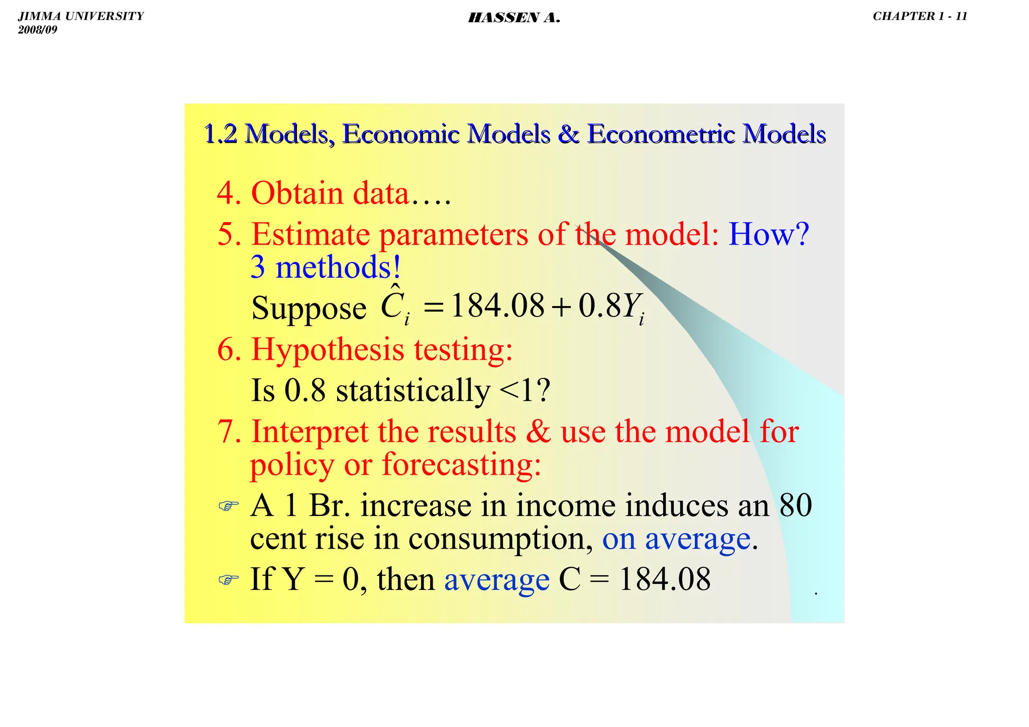 HASSEN ABDA
.
1.2 Models, Economic Models  Econometric Models
1.2 Models, Economic Models  Econometric Models
4. Obtain data….
5. Estimate parameters of the model: How?
3 methods!
Suppose
6. Hypothesis testing:
Is 0.8 statistically 1?
7. Interpret the results  use the model for
policy or forecasting:
 A 1 Br. increase in income induces an 80
cent rise in consumption, on average.
 If Y = 0, then average C = 184.08
i
i Y
C 8
.
0
08
.
184
ˆ +
=
JIMMA UNIVERSITY
2008/09
CHAPTER 1 - 11
HASSEN A.
 
