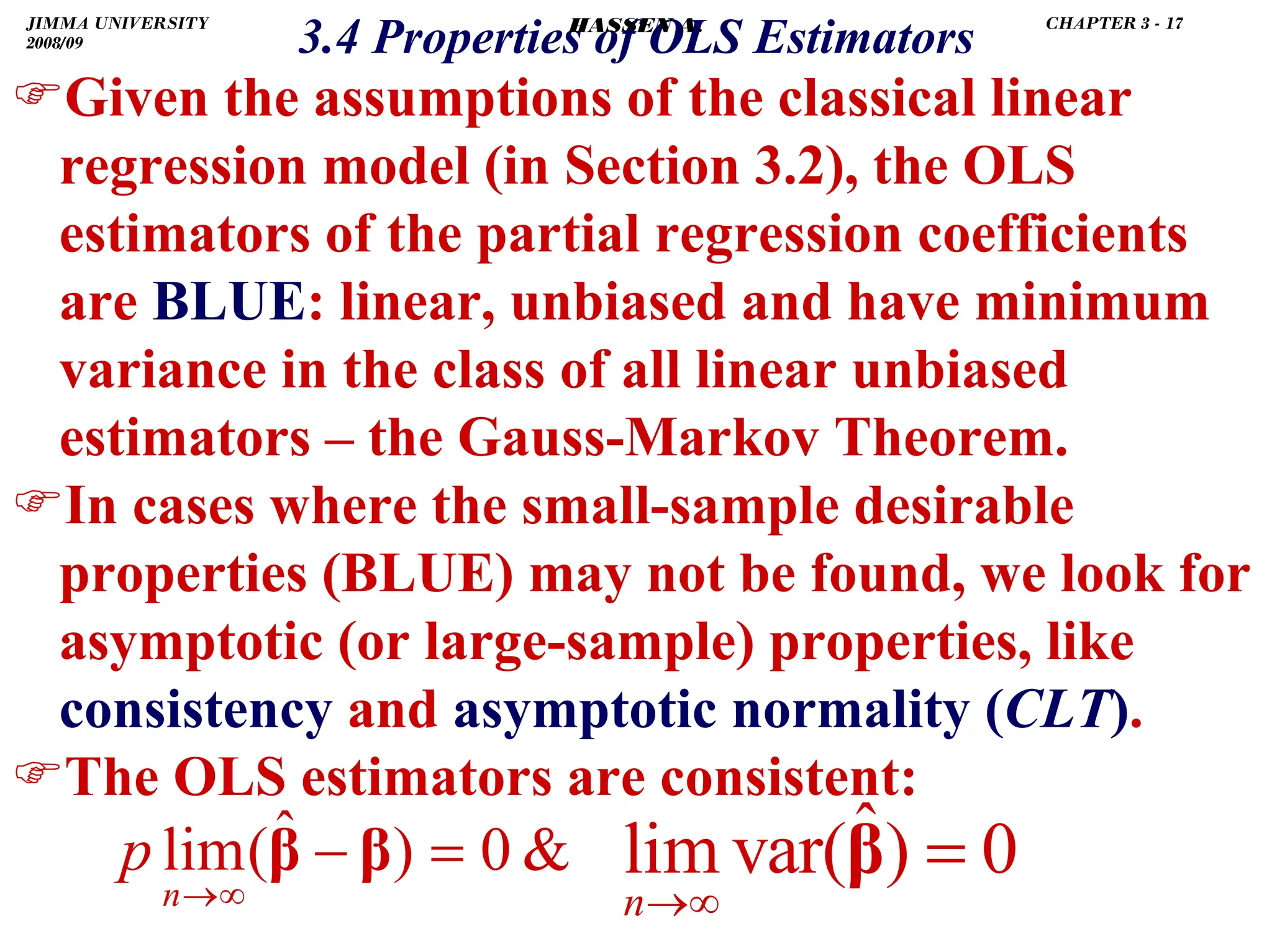 .
3.4 Properties of OLS Estimators
)Given the assumptions of the classical linear
regression model (in Section 3.2), the OLS
estimators of the partial regression coefficients
are BLUE: linear, unbiased and have minimum
variance in the class of all linear unbiased
estimators – the Gauss-Markov Theorem.
)In cases where the small-sample desirable
properties (BLUE) may not be found, we look for
asymptotic (or large-sample) properties, like
consistency and asymptotic normality (CLT).
)The OLS estimators are consistent:

0
)
ˆ
(
lim =
−
∞
→
β
β
n
p ˆ
lim var( ) 0
n→∞
=
β
JIMMA UNIVERSITY
2008/09
CHAPTER 3 - 17
HASSEN A.
 