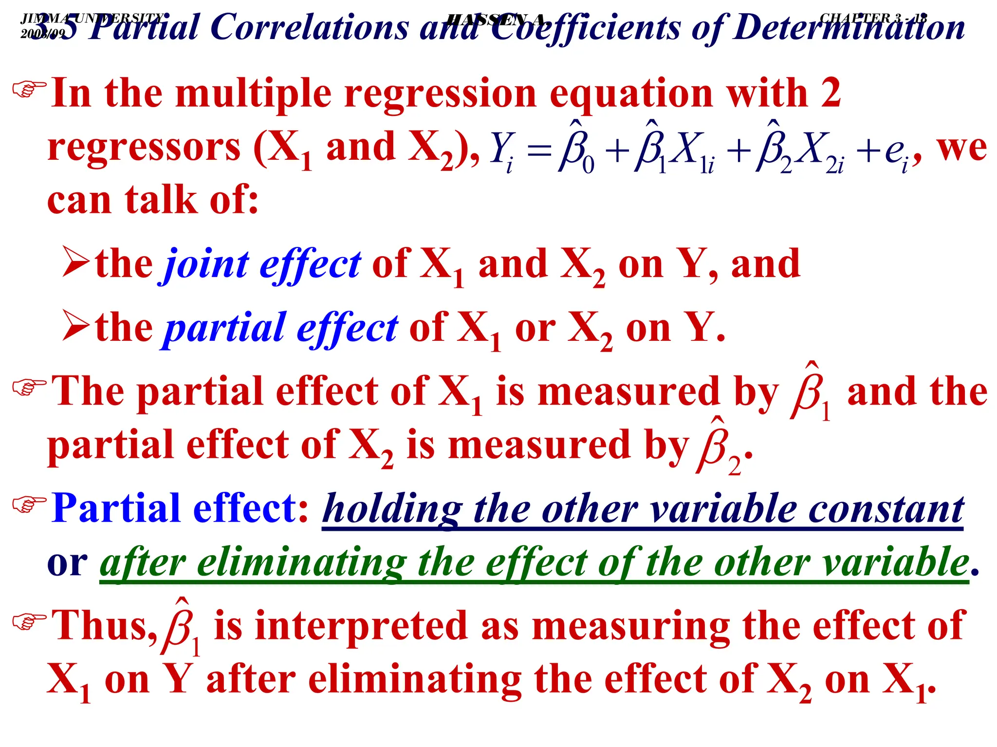 .
)In the multiple regression equation with 2
regressors (X1 and X2), , we
can talk of:
¾the joint effect of X1 and X2 on Y, and
¾the partial effect of X1 or X2 on Y.
)The partial effect of X1 is measured by and the
partial effect of X2 is measured by .
)Partial effect: holding the other variable constant
or after eliminating the effect of the other variable.
)Thus, is interpreted as measuring the effect of
X1 on Y after eliminating the effect of X2 on X1.
1
β̂
2
β̂
1
β̂
i
i
i
i e
X
X
Y +
+
+
= 2
2
1
1
0
ˆ
ˆ
ˆ β
β
β
3.5 Partial Correlations and Coefficients of Determination
JIMMA UNIVERSITY
2008/09
CHAPTER 3 - 18
HASSEN A.
 