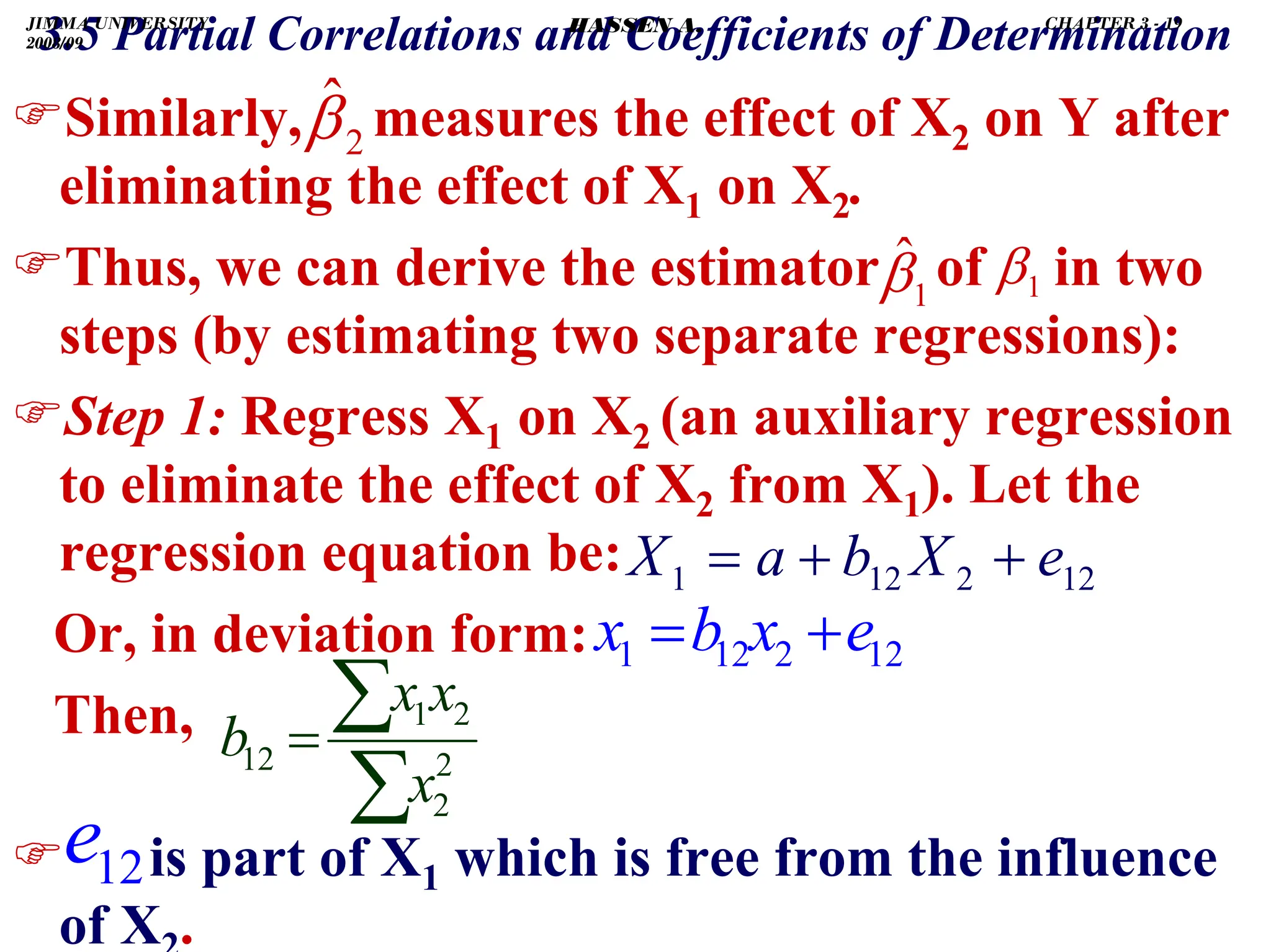 .
)Similarly, measures the effect of X2 on Y after
eliminating the effect of X1 on X2.
)Thus, we can derive the estimator of in two
steps (by estimating two separate regressions):
)Step 1: Regress X1 on X2 (an auxiliary regression
to eliminate the effect of X2 from X1). Let the
regression equation be:
Or, in deviation form:
Then,
) is part of X1 which is free from the influence
of X2.
2
β̂
3.5 Partial Correlations and Coefficients of Determination
1
β̂ 1
β
12
2
12
1 e
X
b
a
X +
+
=
12
e
∑
∑
= 2
2
2
1
12
x
x
x
b
12
2
12
1 e
x
b
x +
=
JIMMA UNIVERSITY
2008/09
CHAPTER 3 - 19
HASSEN A.
 