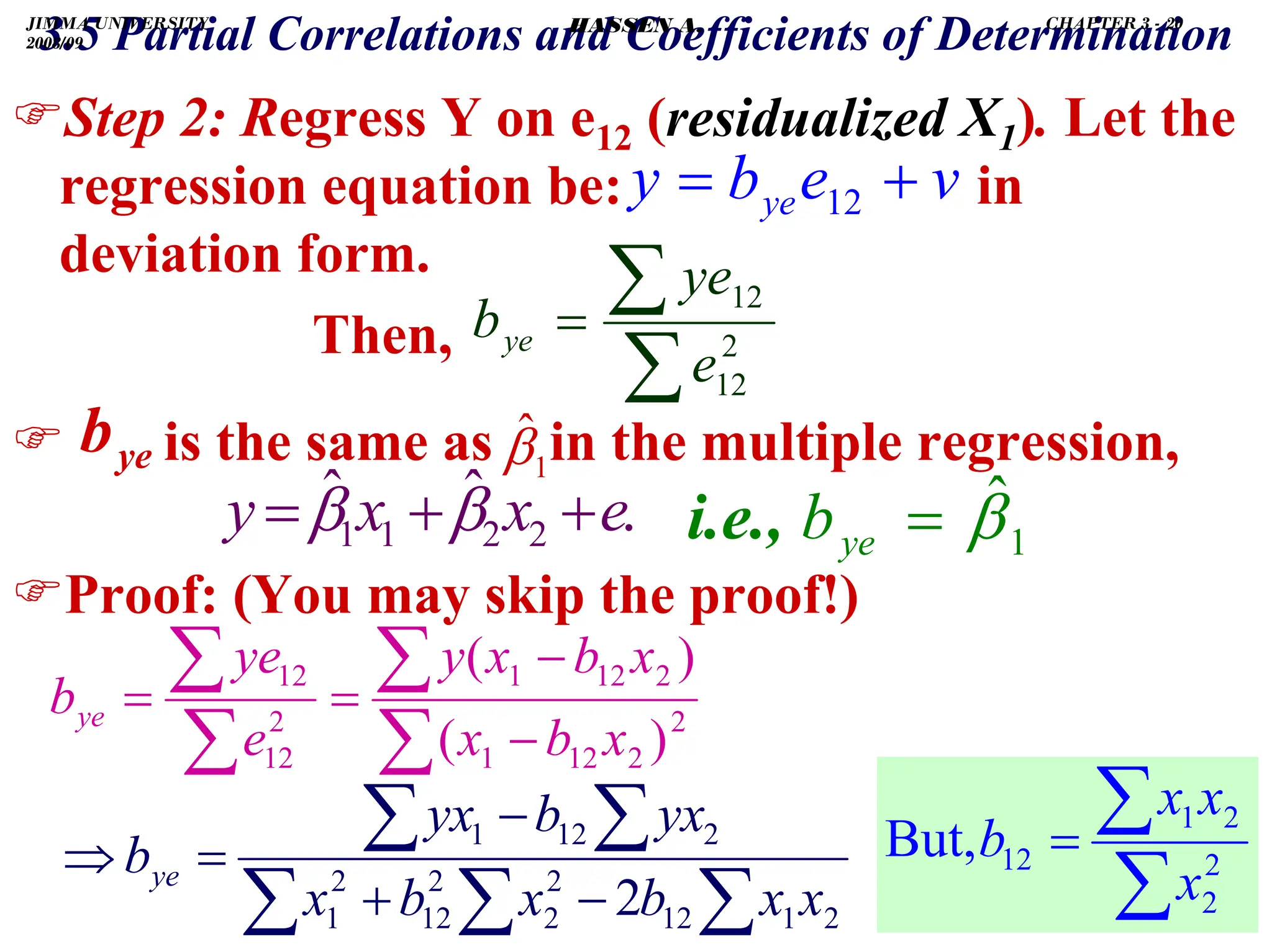 .
)Step 2: Regress Y on e12 (residualized X1). Let the
regression equation be: in
deviation form.
Then,
) is the same as in the multiple regression,
)Proof: (You may skip the proof!)
v
e
b
y ye
3.5 Partial Correlations and Coefficients of Determination
+
= 12
ye
b
∑
∑
= 2
12
12
e
ye
bye
.
ˆ
ˆ
2
2
1
1 e
x
x
y +
+
= β
β
1
β̂
∑
∑
∑
∑
−
−
=
= 2
2
12
1
2
12
1
2
12
12
)
(
)
(
x
b
x
x
b
x
y
e
ye
bye
∑
∑
∑
∑
∑
−
+
−
=
⇒
2
1
12
2
2
2
12
2
1
2
12
1
2 x
x
b
x
b
x
yx
b
yx
bye
∑
∑
= 2
2
2
1
12
But,
x
x
x
b
1
ˆ
β
=
ye
b
i.e.,
JIMMA UNIVERSITY
2008/09
CHAPTER 3 - 20
HASSEN A.
 
