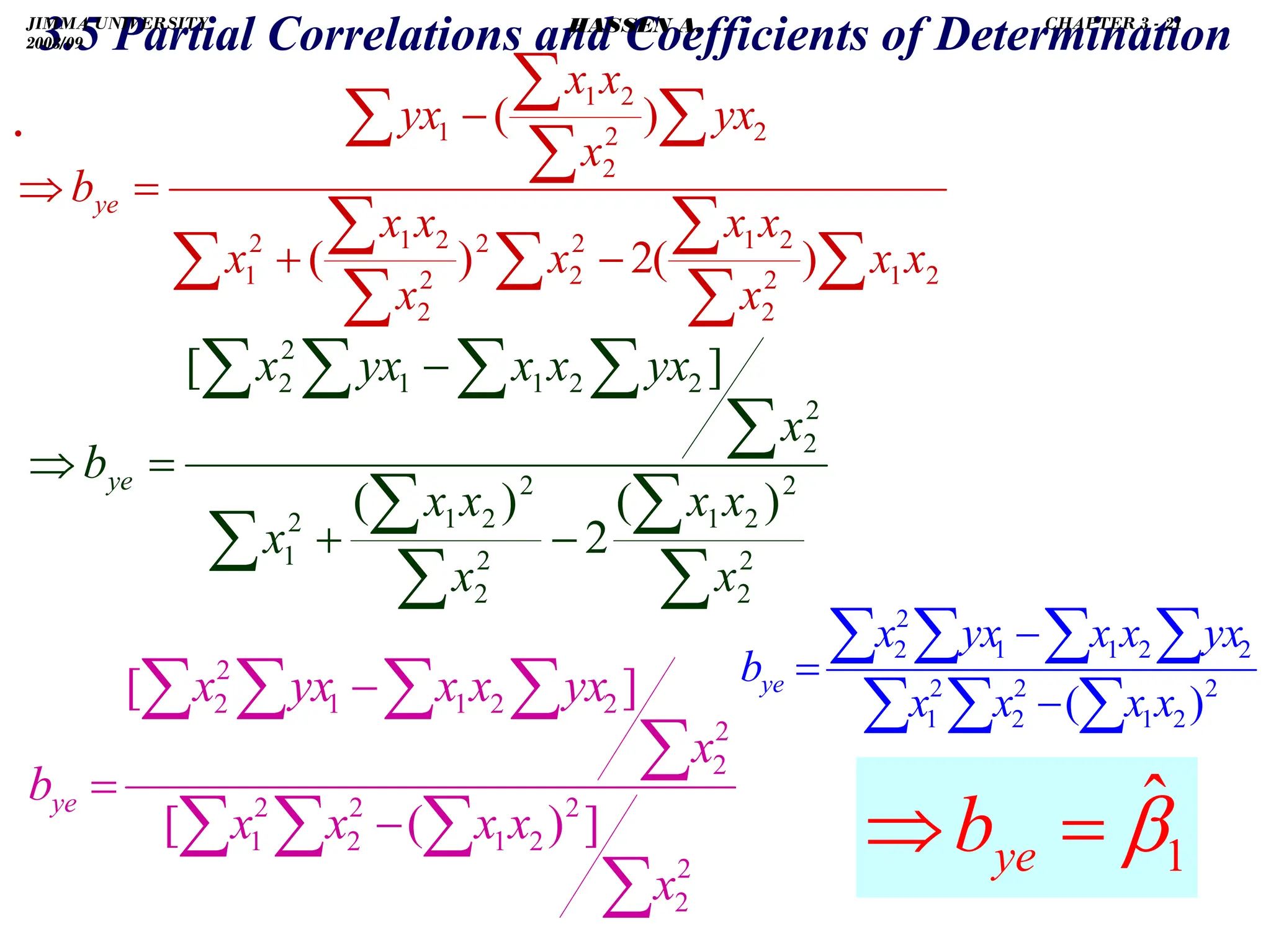 .
.
3.5 Partial Correlations and Coefficients of Determination
∑
∑
∑
∑
∑
∑
∑
∑
∑
∑
∑
−
+
−
=
⇒
2
1
2
2
2
1
2
2
2
2
2
2
1
2
1
2
2
2
2
1
1
)
(
2
)
(
)
(
x
x
x
x
x
x
x
x
x
x
yx
x
x
x
yx
bye
∑
∑
∑
∑
∑
∑
∑
∑
∑
∑
−
+
−
=
⇒
2
2
2
2
1
2
2
2
2
1
2
1
2
2
2
2
1
1
2
2
)
(
2
)
(
]
[
x
x
x
x
x
x
x
x
yx
x
x
yx
x
bye
∑
∑
∑
∑
∑
∑
∑
∑
∑
−
−
=
2
2
2
2
1
2
2
2
1
2
2
2
2
1
1
2
2
]
)
(
[
]
[
x
x
x
x
x
x
yx
x
x
yx
x
bye
2
2
1
2
2
2
1
2
2
1
1
2
2
)
(∑
∑
∑
∑
∑
∑
∑
−
−
=
x
x
x
x
yx
x
x
yx
x
bye
1
β̂
=
⇒ ye
b
JIMMA UNIVERSITY
2008/09
CHAPTER 3 - 21
HASSEN A.
 