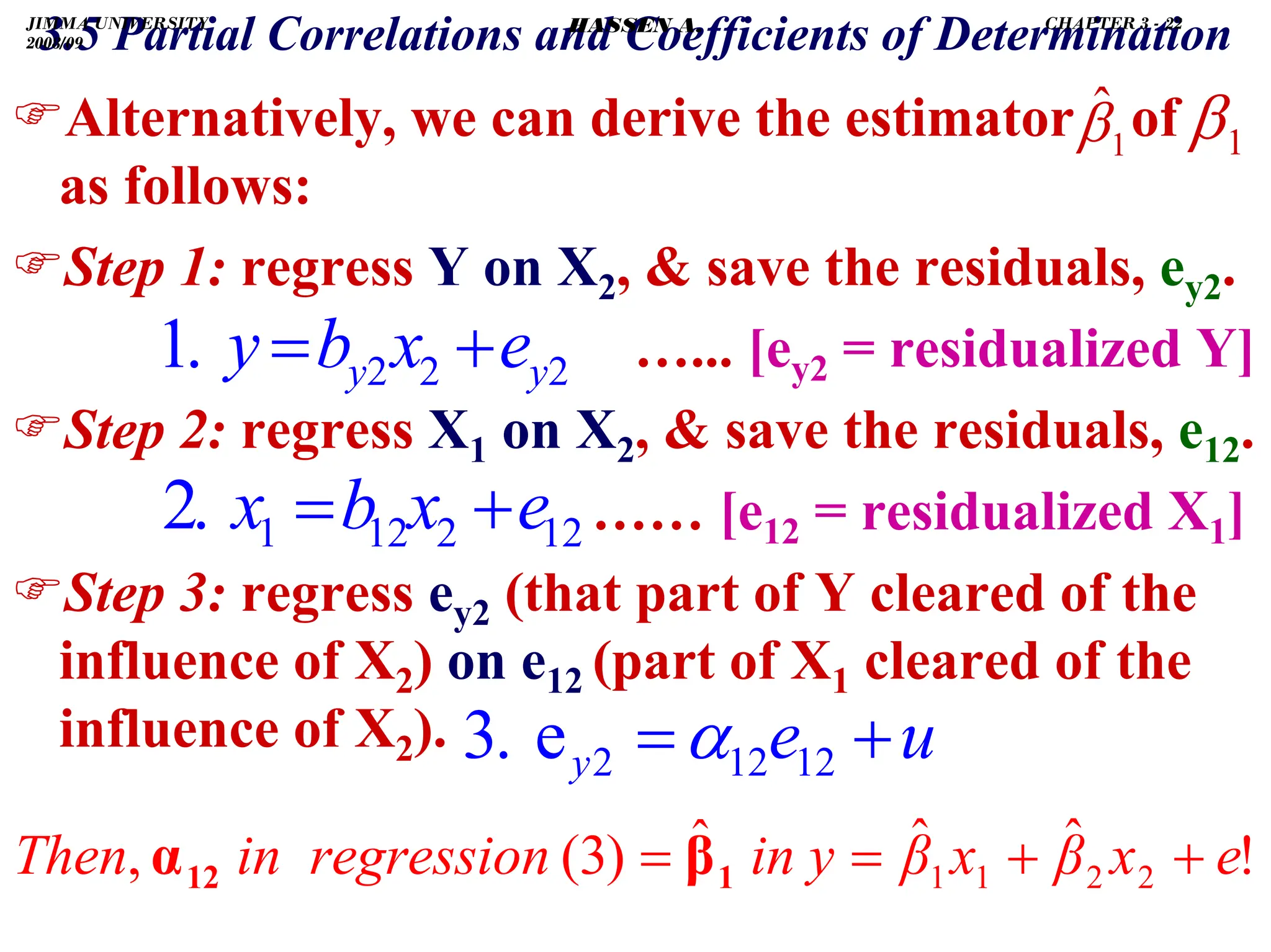 .
)Alternatively, we can derive the estimator of
as follows:
)Step 1: regress Y on X2,  save the residuals, ey2.
…... [ey2 = residualized Y]
)Step 2: regress X1 on X2,  save the residuals, e12.
…… [e12 = residualized X1]
)Step 3: regress ey2 (that part of Y cleared of the
influence of X2) on e12 (part of X1 cleared of the
influence of X2).
12
2
12
1
.
2 e
x
b
x
3.5 Partial Correlations and Coefficients of Determination
+
=
2
2
2
.
1 y
y e
x
b
y +
=
u
e
y +
= 12
12
2
e
.
3 α
!
ˆ
ˆ
ˆ
)
3
(
, 2
2
1
1 e
x
β
x
β
in y
sion
in regres
Then +
+
=
= 1
12 β
α
1
ˆ
β 1
β
JIMMA UNIVERSITY
2008/09
CHAPTER 3 - 22
HASSEN A.
 
