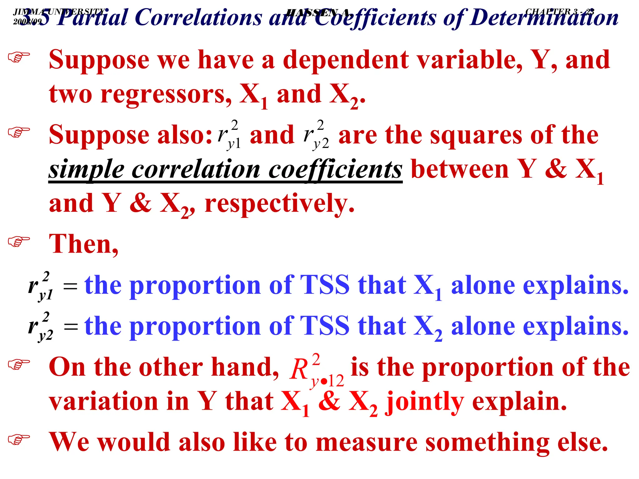 .
) Suppose we have a dependent variable, Y, and
two regressors, X1 and X2.
) Suppose also: and are the squares of the
simple correlation coefficients between Y  X1
and Y  X2, respectively.
) Then,
the proportion of TSS that X1 alone explains.
the proportion of TSS that X2 alone explains.
) On the other hand, is the proportion of the
variation in Y that X1  X2 jointly explain.
) We would also like to measure something else.
2
1
y
r
2
12
•
y
R
2
2
y
r
=
2
y1
r
=
2
y2
r
3.5 Partial Correlations and Coefficients of Determination
JIMMA UNIVERSITY
2008/09
CHAPTER 3 - 23
HASSEN A.
 